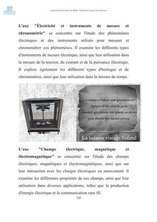L'axe "Électricité et instruments de mesure et
chronométrie" se concentre sur l'étude des phénomènes
électriques et des instruments utilisés pour mesurer et
chronométrer ces phénomènes. Il examine les différents types
d'instruments de mesure électrique, ainsi que leur utilisation dans
la mesure de la tension, du courant et de la puissance électrique.
Il explore également les différents types d'horloges et de
chronomètres, ainsi que leur utilisation dans la mesure du temps.
L'axe "Champs électrique, magnétique et
électromagnétique" se concentre sur l'étude des champs
électriques, magnétiques et électromagnétiques, ainsi que sur
leur interaction avec les charges électriques en mouvement. Il
examine les différentes propriétés de ces champs, ainsi que leur
utilisation dans diverses applications, telles que la production
d'énergie électrique et la communication sans fil.
120
 