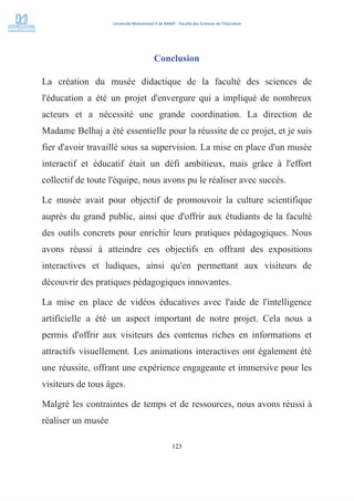 Conclusion
La création du musée didactique de la faculté des sciences de
l'éducation a été un projet d'envergure qui a impliqué de nombreux
acteurs et a nécessité une grande coordination. La direction de
Madame Belhaj a été essentielle pour la réussite de ce projet, et je suis
fier d'avoir travaillé sous sa supervision. La mise en place d'un musée
interactif et éducatif était un défi ambitieux, mais grâce à l'effort
collectif de toute l'équipe, nous avons pu le réaliser avec succès.
Le musée avait pour objectif de promouvoir la culture scientifique
auprès du grand public, ainsi que d'offrir aux étudiants de la faculté
des outils concrets pour enrichir leurs pratiques pédagogiques. Nous
avons réussi à atteindre ces objectifs en offrant des expositions
interactives et ludiques, ainsi qu'en permettant aux visiteurs de
découvrir des pratiques pédagogiques innovantes.
La mise en place de vidéos éducatives avec l'aide de l'intelligence
artificielle a été un aspect important de notre projet. Cela nous a
permis d'offrir aux visiteurs des contenus riches en informations et
attractifs visuellement. Les animations interactives ont également été
une réussite, offrant une expérience engageante et immersive pour les
visiteurs de tous âges.
Malgré les contraintes de temps et de ressources, nous avons réussi à
réaliser un musée
123
 