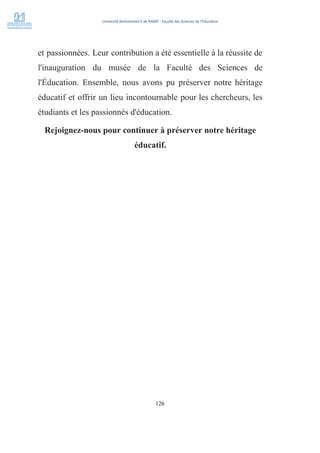 et passionnées. Leur contribution a été essentielle à la réussite de
l'inauguration du musée de la Faculté des Sciences de
l'Éducation. Ensemble, nous avons pu préserver notre héritage
éducatif et offrir un lieu incontournable pour les chercheurs, les
étudiants et les passionnés d'éducation.
Rejoignez-nous pour continuer à préserver notre héritage
éducatif.
126
 