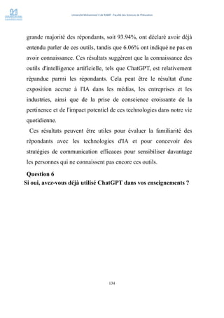 grande majorité des répondants, soit 93.94%, ont déclaré avoir déjà
entendu parler de ces outils, tandis que 6.06% ont indiqué ne pas en
avoir connaissance. Ces résultats suggèrent que la connaissance des
outils d'intelligence artificielle, tels que ChatGPT, est relativement
répandue parmi les répondants. Cela peut être le résultat d'une
exposition accrue à l'IA dans les médias, les entreprises et les
industries, ainsi que de la prise de conscience croissante de la
pertinence et de l'impact potentiel de ces technologies dans notre vie
quotidienne.
Ces résultats peuvent être utiles pour évaluer la familiarité des
répondants avec les technologies d'IA et pour concevoir des
stratégies de communication efficaces pour sensibiliser davantage
les personnes qui ne connaissent pas encore ces outils.
Question 6
Si oui, avez-vous déjà utilisé ChatGPT dans vos enseignements ?
134
 