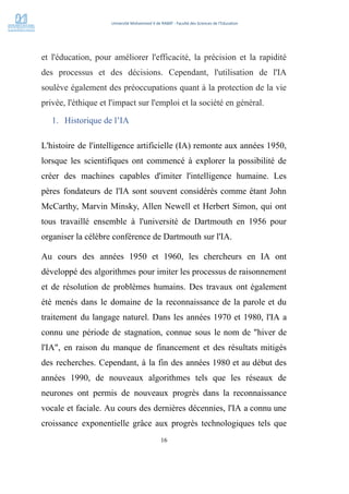 et l'éducation, pour améliorer l'efficacité, la précision et la rapidité
des processus et des décisions. Cependant, l'utilisation de l'IA
soulève également des préoccupations quant à la protection de la vie
privée, l'éthique et l'impact sur l'emploi et la société en général.
1. Historique de l’IA
L'histoire de l'intelligence artificielle (IA) remonte aux années 1950,
lorsque les scientifiques ont commencé à explorer la possibilité de
créer des machines capables d'imiter l'intelligence humaine. Les
pères fondateurs de l'IA sont souvent considérés comme étant John
McCarthy, Marvin Minsky, Allen Newell et Herbert Simon, qui ont
tous travaillé ensemble à l'université de Dartmouth en 1956 pour
organiser la célèbre conférence de Dartmouth sur l'IA.
Au cours des années 1950 et 1960, les chercheurs en IA ont
développé des algorithmes pour imiter les processus de raisonnement
et de résolution de problèmes humains. Des travaux ont également
été menés dans le domaine de la reconnaissance de la parole et du
traitement du langage naturel. Dans les années 1970 et 1980, l'IA a
connu une période de stagnation, connue sous le nom de "hiver de
l'IA", en raison du manque de financement et des résultats mitigés
des recherches. Cependant, à la fin des années 1980 et au début des
années 1990, de nouveaux algorithmes tels que les réseaux de
neurones ont permis de nouveaux progrès dans la reconnaissance
vocale et faciale. Au cours des dernières décennies, l'IA a connu une
croissance exponentielle grâce aux progrès technologiques tels que
16
 