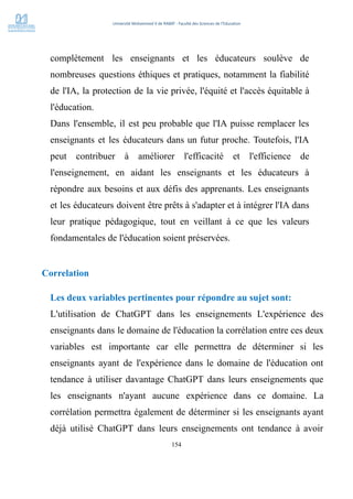 complètement les enseignants et les éducateurs soulève de
nombreuses questions éthiques et pratiques, notamment la fiabilité
de l'IA, la protection de la vie privée, l'équité et l'accès équitable à
l'éducation.
Dans l'ensemble, il est peu probable que l'IA puisse remplacer les
enseignants et les éducateurs dans un futur proche. Toutefois, l'IA
peut contribuer à améliorer l'efficacité et l'efficience de
l'enseignement, en aidant les enseignants et les éducateurs à
répondre aux besoins et aux défis des apprenants. Les enseignants
et les éducateurs doivent être prêts à s'adapter et à intégrer l'IA dans
leur pratique pédagogique, tout en veillant à ce que les valeurs
fondamentales de l'éducation soient préservées.
Correlation
Les deux variables pertinentes pour répondre au sujet sont:
L'utilisation de ChatGPT dans les enseignements L'expérience des
enseignants dans le domaine de l'éducation la corrélation entre ces deux
variables est importante car elle permettra de déterminer si les
enseignants ayant de l'expérience dans le domaine de l'éducation ont
tendance à utiliser davantage ChatGPT dans leurs enseignements que
les enseignants n'ayant aucune expérience dans ce domaine. La
corrélation permettra également de déterminer si les enseignants ayant
déjà utilisé ChatGPT dans leurs enseignements ont tendance à avoir
154
 