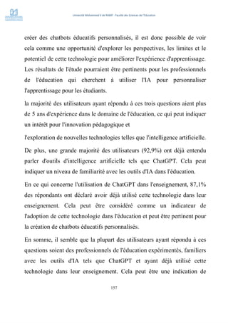 créer des chatbots éducatifs personnalisés, il est donc possible de voir
cela comme une opportunité d'explorer les perspectives, les limites et le
potentiel de cette technologie pour améliorer l'expérience d'apprentissage.
Les résultats de l'étude pourraient être pertinents pour les professionnels
de l'éducation qui cherchent à utiliser l'IA pour personnaliser
l'apprentissage pour les étudiants.
la majorité des utilisateurs ayant répondu à ces trois questions aient plus
de 5 ans d'expérience dans le domaine de l'éducation, ce qui peut indiquer
un intérêt pour l'innovation pédagogique et
l'exploration de nouvelles technologies telles que l'intelligence artificielle.
De plus, une grande majorité des utilisateurs (92,9%) ont déjà entendu
parler d'outils d'intelligence artificielle tels que ChatGPT. Cela peut
indiquer un niveau de familiarité avec les outils d'IA dans l'éducation.
En ce qui concerne l'utilisation de ChatGPT dans l'enseignement, 87,1%
des répondants ont déclaré avoir déjà utilisé cette technologie dans leur
enseignement. Cela peut être considéré comme un indicateur de
l'adoption de cette technologie dans l'éducation et peut être pertinent pour
la création de chatbots éducatifs personnalisés.
En somme, il semble que la plupart des utilisateurs ayant répondu à ces
questions soient des professionnels de l'éducation expérimentés, familiers
avec les outils d'IA tels que ChatGPT et ayant déjà utilisé cette
technologie dans leur enseignement. Cela peut être une indication de
157
 