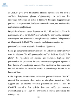 de ChatGPT pour créer des chatbots éducatifs personnalisés peut aider à
améliorer l'expérience globale d'apprentissage en suggérant des
ressources pertinentes, en aidant à découvrir des sujets d'apprentissage
pertinents et en permettant de réviser les connaissances pour améliorer les
performances académiques.
D'après les réponses reçues des question 11,12,13 les chatbots éducatifs
personnalisés créés par ChatGPT peuvent aider les apprenants à s'engager
davantage en leur permettant d'interagir avec des chatbots. Cela peut être
dû à la capacité de ChatGPT à créer des chatbots personnalisés qui
peuvent répondre aux besoins individuels de l'apprenant.
En ce qui concerne les améliorations que les utilisateurs aimeraient voir
dans les chatbots éducatifs personnalisés créés à l'aide de ChatGPT, la
plupart des répondants ont exprimé que l'inclusion d'options pour
personnaliser les paramètres du chatbot serait bénéfique pour répondre à
leurs besoins d'apprentissage uniques. Cela peut inclure des paramètres
tels que le niveau de difficulté, le style d'apprentissage préféré, ou la
langue utilisée.
Enfin, la plupart des utilisateurs ont déclaré que l'utilisation de ChatGPT
pourrait être appropriée dans toutes les disciplines éducatives. Cela
suggère que les chatbots éducatifs personnalisés créés à l'aide de
ChatGPT pourraient être utilisés dans une variété de contextes
d'apprentissage pour aider les apprenants à mieux comprendre les
concepts clés.
159
 