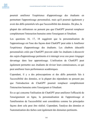 pourrait améliorer l'expérience d'apprentissage des étudiants en
permettant l'apprentissage personnalisé, mais qu'il pourrait également y
avoir des défis potentiels tels que l'accessibilité des données. De plus, la
plupart des utilisateurs ne pensent pas que ChatGPT pourrait remplacer
complètement l'interaction humaine entre l'enseignant et l'étudiant.
Les questions 16, 17, 18 suggèrent que la personnalisation de
l'apprentissage est l'une des façons dont ChatGPT peut aider à Améliorer
l'expérience d'apprentissage des étudiants. Les chatbots éducatifs
personnalisés créés par ChatGPT peuvent aider les étudiants à découvrir
des sujets d'apprentissage pertinents et à interagir avec eux pour s'engager
davantage dans leur apprentissage. L'utilisation de ChatGPT peut
également permettre aux étudiants de réviser leurs connaissances, ce qui
peut améliorer leurs performances académiques.
Cependant, il y a des préoccupations et des défis potentiels liés à
l'accessibilité des données, et la plupart des répondants ne pensent pas
que l'introduction de ChatGPT pourrait remplacer complètement
l'interaction humaine entre l'enseignant et l'étudiant.
En ce qui concerne l'utilisation de ChatGPT pour améliorer l'efficacité de
l'enseignement en ligne, la personnalisation de l'apprentissage et
l'amélioration de l'accessibilité sont considérées comme les principales
façons dont cela peut être réalisé. Cependant, l'analyse des données et
l'automatisation des tâches sont également des domaines pertinents.
161
 