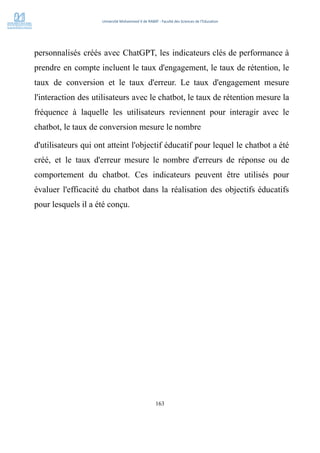 personnalisés créés avec ChatGPT, les indicateurs clés de performance à
prendre en compte incluent le taux d'engagement, le taux de rétention, le
taux de conversion et le taux d'erreur. Le taux d'engagement mesure
l'interaction des utilisateurs avec le chatbot, le taux de rétention mesure la
fréquence à laquelle les utilisateurs reviennent pour interagir avec le
chatbot, le taux de conversion mesure le nombre
d'utilisateurs qui ont atteint l'objectif éducatif pour lequel le chatbot a été
créé, et le taux d'erreur mesure le nombre d'erreurs de réponse ou de
comportement du chatbot. Ces indicateurs peuvent être utilisés pour
évaluer l'efficacité du chatbot dans la réalisation des objectifs éducatifs
pour lesquels il a été conçu.
163
 