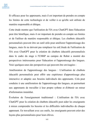 Et efficace pour les apprenants, mais il est important de prendre en compte
les limites de cette technologie et de veiller à ce qu'elle soit utilisée de
manière responsable et éthique.
Cette étude montre que l'utilisation de l'IA avec ChatGPT dans l'éducation
peut être bénéfique, mais il est important de prendre en compte ses limites
et de l'utiliser de manière responsable et éthique. Les chatbots éducatifs
personnalisés peuvent être un outil utile pour améliorer l'apprentissage des
langues, mais ils ne doivent pas remplacer les enL'étude de l'utilisation de
l'IA avec ChatGPT pour la création de chatbots éducatifs personnalisés
dans le cadre du stage à l'UM6P au campus de Rabat a montré des
perspectives intéressantes pour l'éducation et l'apprentissage des langues.
Voici quelques-unes des perspectives qui peuvent être envisagées :
Amélioration de l'apprentissage des langues : L'utilisation de chatbots
éducatifs personnalisés peut offrir une expérience d'apprentissage plus
interactive et adaptée aux besoins individuels des apprenants. Cela peut
conduire à une amélioration de l'apprentissage des langues, en permettant
aux apprenants de travailler à leur propre rythme et d'obtenir un retour
d'information immédiat.
Évolution de l'enseignement traditionnel : L'utilisation de l'IA avec
ChatGPT pour la création de chatbots éducatifs peut aider les enseignants
à mieux comprendre les besoins et les difficultés individuelles de chaque
apprenant. En travaillant avec ces outils, les enseignants peuvent créer des
leçons plus personnalisées pour leurs élèves.
165
 