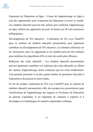 Expansion de l'éducation en ligne : L'essor de l'apprentissage en ligne a
créé des opportunités pour l'expansion de l'éducation à travers le monde.
Les chatbots éducatifs peuvent être utilisés pour améliorer l'apprentissage
en ligne, offrant aux apprenants un accès 24 heures sur 24 à des ressources
pédagogiques.
Développement de l'IA éducative : L'utilisation de l'IA avec ChatGPT
pour la création de chatbots éducatifs personnalisés peut également
contribuer au développement de l'IA éducative. Les données collectées sur
les interactions entre les apprenants et les chatbots peuvent être utilisées
pour améliorer les algorithmes d'IA et créer des outils plus efficaces.
Réduction des coûts éducatifs : Les chatbots éducatifs personnalisés
peuvent également contribuer à la réduction des coûts éducatifs, en offrant
des options d'apprentissage moins coûteuses que les cours traditionnels.
Cela pourrait permettre à un plus grand nombre de personnes d'accéder à
l'éducation et de poursuivre leurs études.
En fin de compte, l'utilisation de l'IA avec ChatGPT pour la création de
chatbots éducatifs personnalisés offre des perspectives prometteuses pour
l'amélioration de l'apprentissage des langues et l'évolution de l'éducation
en général. Cependant, il est important de continuer à explorer et à
développer ces technologies de manière responsable et éthique.
166
 