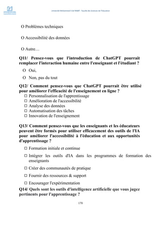 O Problèmes techniques
O Accessibilité des données
O Autre…
Q11/ Pensez-vous que l'introduction de ChatGPT pourrait
remplacer l'interaction humaine entre l'enseignant et l'étudiant ?
O Oui,
O Non, pas du tout
Q12/ Comment pensez-vous que ChatGPT pourrait être utilisé
pour améliorer l'efficacité de l'enseignement en ligne ?
◻ Personnalisation de l'apprentissage
◻ Amélioration de l'accessibilité
◻ Analyse des données
◻ Automatisation des tâches
◻ Innovation de l'enseignement
Q13/ Comment pensez-vous que les enseignants et les éducateurs
peuvent être formés pour utiliser efficacement des outils de l'IA
pour améliorer l'accessibilité à l'éducation et aux opportunités
d'apprentissage ?
◻ Formation initiale et continue
◻ Intégrer les outils d'IA dans les programmes de formation des
enseignants
◻ Créer des communautés de pratique
◻ Fournir des ressources & support
◻ Encourager l'expérimentation
Q14/ Quels sont les outils d'intelligence artificielle que vous jugez
pertinents pour l'apprentissage ?
170
 
