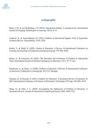 webographie
Bitter, J. M., & van Kollenburg, T. F. (2019). Educational chatbots: A scoping review. International
Journal of Emerging Technologies in Learning, 14(13), 4-15.
Calderon, R., & Juarez-Ramirez, R. (2021). Chatbots as Educational Support Tools: A Systematic
Literature Review. Sustainability, 13(9), 5239.
Kaibin, T., & Mohd, N. (2020). Chatbot in Education: A Review. In International Conference on
Learning and Teaching in Computing and Engineering (pp. 379-384). IEEE.
Kehoe, A., & Gonçalves, D. (2021). The Potentials and Limitations of Chatbots as Educational
Tools. International Journal of Artificial Intelligence in Education, 31(1), 47-73. lien
Karakostas, A., & Natsis, A. (2020). Chatbots in Education: A Review. In International Conference
on Interactive Collaborative Learning (pp. 262-271). Springer.
Suleman, H., & Hussain, S. (2021). Chatbots for Education: A Systematic Review of Literature. In
2021 International Conference on Frontiers of Information Technology (FIT) (pp. 284-290). IEEE.
Wang, X., & Zhao, J. L. (2020). Investigating the Application of Chatbots in Education: A
Systematic Review. Journal of Educational Computing Research, 58(8), 1694-1736.
174
 