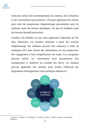 Cela peut inclure des recommandations de contenu, des évaluations
et des commentaires personnalisés. L'IA peut également être utilisée
pour créer des programmes d'apprentissage personnalisés pour les
étudiants ayant des besoins spécifiques, tels que les étudiants ayant
des besoins éducatifs particuliers.
L'analyse des données est une autre application importante de l'IA
dans l'éducation. Les données collectées à partir des activités
d'apprentissage des étudiants peuvent être analysées à l'aide de
techniques d'IA pour fournir des informations sur leur progression,
leur engagement et leur compréhension des sujets. Les enseignants
peuvent utiliser ces informations pour personnaliser leur
enseignement et améliorer les résultats des élèves. Les données
peuvent également être utilisées pour évaluer l'efficacité des
programmes d'enseignement et des politiques éducatives4
.
4
Vasalou, A., Joinson, A. N., Bänziger, T., Goldie, P., & Pitt, J. (2008). "Avatars in social media:
Balancing
22
 