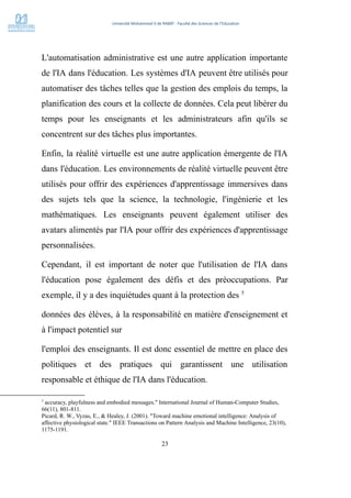 L'automatisation administrative est une autre application importante
de l'IA dans l'éducation. Les systèmes d'IA peuvent être utilisés pour
automatiser des tâches telles que la gestion des emplois du temps, la
planification des cours et la collecte de données. Cela peut libérer du
temps pour les enseignants et les administrateurs afin qu'ils se
concentrent sur des tâches plus importantes.
Enfin, la réalité virtuelle est une autre application émergente de l'IA
dans l'éducation. Les environnements de réalité virtuelle peuvent être
utilisés pour offrir des expériences d'apprentissage immersives dans
des sujets tels que la science, la technologie, l'ingénierie et les
mathématiques. Les enseignants peuvent également utiliser des
avatars alimentés par l'IA pour offrir des expériences d'apprentissage
personnalisées.
Cependant, il est important de noter que l'utilisation de l'IA dans
l'éducation pose également des défis et des préoccupations. Par
exemple, il y a des inquiétudes quant à la protection des 5
données des élèves, à la responsabilité en matière d'enseignement et
à l'impact potentiel sur
l'emploi des enseignants. Il est donc essentiel de mettre en place des
politiques et des pratiques qui garantissent une utilisation
responsable et éthique de l'IA dans l'éducation.
5
accuracy, playfulness and embodied messages." International Journal of Human-Computer Studies,
66(11), 801-811.
Picard, R. W., Vyzas, E., & Healey, J. (2001). "Toward machine emotional intelligence: Analysis of
affective physiological state." IEEE Transactions on Pattern Analysis and Machine Intelligence, 23(10),
1175-1191.
23
 