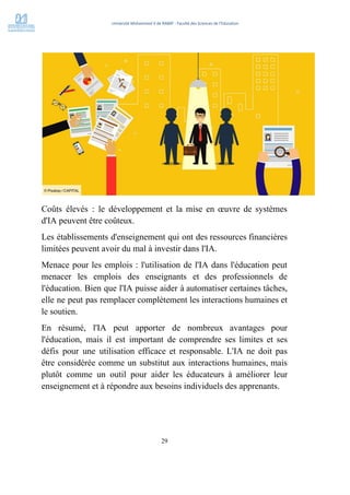 Coûts élevés : le développement et la mise en œuvre de systèmes
d'IA peuvent être coûteux.
Les établissements d'enseignement qui ont des ressources financières
limitées peuvent avoir du mal à investir dans l'IA.
Menace pour les emplois : l'utilisation de l'IA dans l'éducation peut
menacer les emplois des enseignants et des professionnels de
l'éducation. Bien que l'IA puisse aider à automatiser certaines tâches,
elle ne peut pas remplacer complètement les interactions humaines et
le soutien.
En résumé, l'IA peut apporter de nombreux avantages pour
l'éducation, mais il est important de comprendre ses limites et ses
défis pour une utilisation efficace et responsable. L'IA ne doit pas
être considérée comme un substitut aux interactions humaines, mais
plutôt comme un outil pour aider les éducateurs à améliorer leur
enseignement et à répondre aux besoins individuels des apprenants.
29
 
