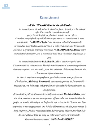Remerciement
« ‫اﻟﺤﻤﺪ‬
‫ﷲ‬
‫اﻟﺬي‬
‫ھﺪاﻧﺎ‬
‫ﻟﮭﺬا‬
‫وﻣﺎ‬
‫ﻛﻨﺎ‬
‫ﻟﻨﮭﺘﺪي‬
‫ﻟﻮﻻ‬
‫أن‬
‫ھﺪاﻧﺎ‬
‫ﷲ‬ »
Je remercie mon dieu de m’avoir donné la force, la patience, la volonté
afin d’accomplir ce modeste travail
qui présente le fruit de plusieurs années de sacrifices.
J’exprime ma profondes gratitudes et respectueuse reconnaissance à mon
encadrante Pr.BELHAJ Laila Pour sa bonne volonté d'accepter de
m’encadrer, pour tout le temps qu’elle m’a octroyé et pour tous les conseils
qu’elle m’a prodigués. je tiens à remercier Pr.BELMOUDENE Ahmed notre
coordinateur du master , qui a bien voulu nous faire l’honneur de présider le
jury.
Je remercie sincèrement Pr.BELHAJ Laila d’avoir accepté d’être
l’examinateur de ce manuscrit. Mes vifs remerciements s’adressent également
à mes enseignants et à mes amis, pour leur présence chaleureuse dans ma vie
et leur encouragement continu .
Je tiens à exprimer ma profonde gratitude envers mon professeur
d'évaluation, Abdelaziz Boumahdi, pour son expertise et Ses conseils
précieux et son éclairage ont grandement contribué à l'amélioration de
mon travail.
Je souhaite également remercier chaleureusement Pr. Achiq Rajae pour
son aide précieuse et son management efficace durant la réalisation du
projet de musée didactique de la faculté des sciences de l'éducation. Son
expertise et son engagement ont été des éléments essentiels pour mener à
bien ce projet. Je suis reconnaissante d'avoir eu la chance de bénéficier
de sa guidance tout au long de cette expérience enrichissante.
En un mot comme en cent : MERCI INFINIMENT
4
 