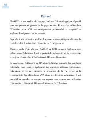 Résumé
ChatGPT est un modèle de langage basé sur l'IA développé par OpenAI
pour comprendre et générer du langage humain. Il peut être utilisé dans
l'éducation pour offrir un enseignement personnalisé et adaptatif en
analysant les réponses des apprenants.
Cependant, son utilisation soulève des préoccupations éthiques telles que la
confidentialité des données et la qualité de l'enseignement.
D'autres outils d'IA, tels que DALL-E et D-ID, peuvent également être
utilisés dans l'éducation. Il est important de réglementer et de comprendre
les enjeux éthiques liés à l'utilisation de l'IA dans l'éducation.
En conclusion, l'utilisation de l'IA dans l'éducation présente des avantages
potentiels, mais soulève également des questions éthiques importantes,
notamment en ce qui concerne la protection de la vie privée et la
responsabilité des algorithmes d'IA dans les décisions éducatives. Il est
essentiel de prendre en compte ces aspects pour assurer une utilisation
réglementée et éthique de l'IA dans le domaine de l'éducation.
5
 