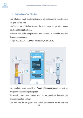 3. Définitions d’un Chatbot
Les Chatbots vont fondamentalement révolutionné la manière dont
les gens vivent leur
expérience avec l’informatique. Ils vont, dans un premier temps,
améliorer les applications,
mais très vite ils les remplaceront pour devenir LA nouvelle interface
de communication. »
(Satya NADELLA – CEO de Microsoft, WPC 2016)
Un chatbot, aussi appelé « Agent Conversationnel », est un
programme informatique capable
de simuler une conversation avec un ou plusieurs humains par
échange vocal ou textuel.
Cet outil est de nos jours, très utilisé sur Internet par les services
44
 