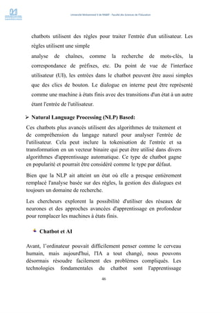 chatbots utilisent des règles pour traiter l'entrée d'un utilisateur. Les
règles utilisent une simple
analyse de chaînes, comme la recherche de mots-clés, la
correspondance de préfixes, etc. Du point de vue de l'interface
utilisateur (UI), les entrées dans le chatbot peuvent être aussi simples
que des clics de bouton. Le dialogue en interne peut être représenté
comme une machine à états finis avec des transitions d'un état à un autre
étant l'entrée de l'utilisateur.
⮚ Natural Language Processing (NLP) Based:
Ces chatbots plus avancés utilisent des algorithmes de traitement et
de compréhension du langage naturel pour analyser l'entrée de
l'utilisateur. Cela peut inclure la tokenisation de l'entrée et sa
transformation en un vecteur binaire qui peut être utilisé dans divers
algorithmes d'apprentissage automatique. Ce type de chatbot gagne
en popularité et pourrait être considéré comme le type par défaut.
Bien que la NLP ait atteint un état où elle a presque entièrement
remplacé l'analyse basée sur des règles, la gestion des dialogues est
toujours un domaine de recherche.
Les chercheurs explorent la possibilité d'utiliser des réseaux de
neurones et des approches avancées d'apprentissage en profondeur
pour remplacer les machines à états finis.
Chatbot et AI
Avant, l’ordinateur pouvait difficilement penser comme le cerveau
humain, mais aujourd'hui, l'IA a tout changé, nous pouvons
désormais résoudre facilement des problèmes compliqués. Les
technologies fondamentales du chatbot sont l'apprentissage
46
 
