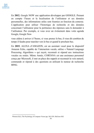 En 2012, Google NOW une application développer par GOOGLE. Prenant
en compte l’heure et la localisation de l’utilisateur et ses données
personnelles, des informations utiles sont fournies en fonction du contexte.
L’application peut utiliser l’historique de recherche et des données
concernant l’utilisateur pour la pertinence des réponses sans le demander à
l’utilisateur. Par exemple, si vous avez un événement dans votre agenda
Google, Google Now
vous aidera à arriver à l’heure, si vous prenez le bus, il vous dit combien de
temps il faudra pour marcher vers le bus et quand le prochain bus.
En 2015, ALEXA d’AMAZON, est un assistant vocal pour le dispositif
Amazon Echo, capable de l’interaction vocale, utilise « Natural Language
Processing Algorithms » qui reçoit, reconnait et répond aux instructions
vocales ou orales. Même Année, CORTANA est une assistance personnel
conçu par Microsoft, il met en place des rappels et reconnait la voix naturel,
commande et répond à des questions en utilisant le moteur de recherche
BING.
Winston (Ed.), The Psychology of Computer Vision (pp. 305-329). McGraw-Hill.
54
 