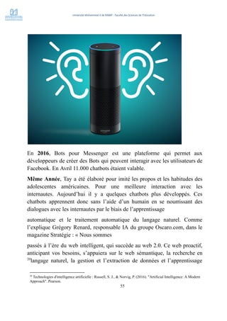 En 2016, Bots pour Messenger est une plateforme qui permet aux
développeurs de créer des Bots qui peuvent interagir avec les utilisateurs de
Facebook. En Avril 11.000 chatbots étaient valable.
Même Année, Tay a été élaboré pour imité les propos et les habitudes des
adolescentes américaines. Pour une meilleure interaction avec les
internautes. Aujourd’hui il y a quelques chatbots plus développés. Ces
chatbots apprennent donc sans l’aide d’un humain en se nourrissant des
dialogues avec les internautes par le biais de l’apprentissage
automatique et le traitement automatique du langage naturel. Comme
l’explique Grégory Renard, responsable IA du groupe Oscaro.com, dans le
magazine Stratégie : « Nous sommes
passés à l’ère du web intelligent, qui succède au web 2.0. Ce web proactif,
anticipant vos besoins, s’appuiera sur le web sémantique, la recherche en
20
langage naturel, la gestion et l’extraction de données et l’apprentissage
20
Technologies d'intelligence artificielle : Russell, S. J., & Norvig, P. (2016). "Artificial Intelligence: A Modern
Approach". Pearson.
55
 