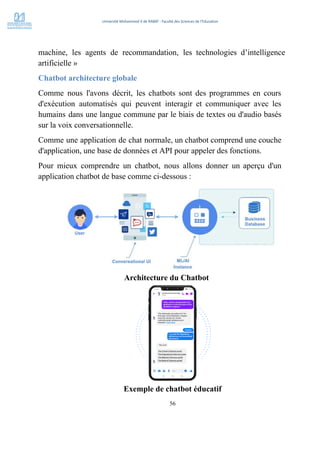 machine, les agents de recommandation, les technologies d’intelligence
artificielle »
Chatbot architecture globale
Comme nous l'avons décrit, les chatbots sont des programmes en cours
d'exécution automatisés qui peuvent interagir et communiquer avec les
humains dans une langue commune par le biais de textes ou d'audio basés
sur la voix conversationnelle.
Comme une application de chat normale, un chatbot comprend une couche
d'application, une base de données et API pour appeler des fonctions.
Pour mieux comprendre un chatbot, nous allons donner un aperçu d'un
application chatbot de base comme ci-dessous :
Architecture du Chatbot
Exemple de chatbot éducatif
56
 