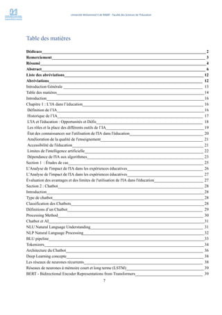 Table des matières
Dédicace________________________________________________________________________________ 2
Remerciement___________________________________________________________________________ 3
Résumé_________________________________________________________________________________4
Abstract________________________________________________________________________________ 6
Liste des abréviations____________________________________________________________________ 12
Abréviations___________________________________________________________________________ 12
Introduction Générale ____________________________________________________________________ 13
Table des matières________________________________________________________________________14
Introduction_____________________________________________________________________________16
Chapitre 1 : L’IA dans l’éducation___________________________________________________________ 16
Définition de l’IA________________________________________________________________________16
Historique de l’IA_______________________________________________________________________ 17
L'IA et l'éducation : Opportunités et Défis____________________________________________________ 18
Les rôles et la place des différents outils de l’IA________________________________________________19
État des connaissances sur l'utilisation de l'IA dans l'éducation____________________________________ 20
Amélioration de la qualité de l'enseignement__________________________________________________ 21
Accessibilité de l'éducation________________________________________________________________ 21
Limites de l'intelligence artificielle__________________________________________________________ 22
Dépendance de l'IA aux algorithmes_________________________________________________________ 23
Section 1 : Études de cas__________________________________________________________________ 25
L’Analyse de l'impact de l'IA dans les expériences éducatives_____________________________________ 26
L’Analyse de l'impact de l'IA dans les expériences éducatives_____________________________________ 27
Évaluation des avantages et des limites de l'utilisation de l'IA dans l'éducation________________________ 27
Section 2 : Chatbot_______________________________________________________________________ 28
Introduction_____________________________________________________________________________28
Type de chatbot__________________________________________________________________________28
Classification des Chatbots_________________________________________________________________28
Définitions d’un Chatbot__________________________________________________________________ 29
Processing Method_______________________________________________________________________ 30
Chatbot et AI____________________________________________________________________________31
NLU Natural Language Understanding_______________________________________________________ 31
NLP Natural Language Processing___________________________________________________________32
BLU pipeline____________________________________________________________________________33
Tokenizers______________________________________________________________________________34
Architecture du Chatbot___________________________________________________________________ 36
Deep Learning concepte___________________________________________________________________ 38
Les réseaux de neurones récurrents__________________________________________________________ 38
Réseaux de neurones à mémoire court et long terme (LSTM)______________________________________39
BERT - Bidirectional Encoder Representations from Transformers_________________________________ 39
7
 