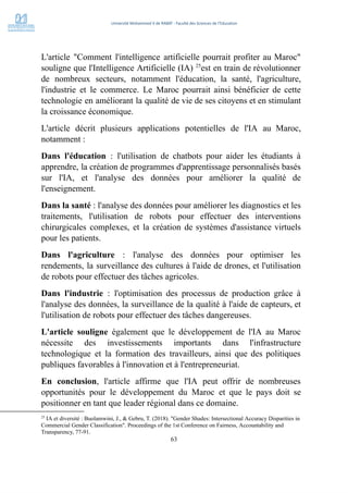 L'article "Comment l'intelligence artificielle pourrait profiter au Maroc"
souligne que l'Intelligence Artificielle (IA) 25
est en train de révolutionner
de nombreux secteurs, notamment l'éducation, la santé, l'agriculture,
l'industrie et le commerce. Le Maroc pourrait ainsi bénéficier de cette
technologie en améliorant la qualité de vie de ses citoyens et en stimulant
la croissance économique.
L'article décrit plusieurs applications potentielles de l'IA au Maroc,
notamment :
Dans l'éducation : l'utilisation de chatbots pour aider les étudiants à
apprendre, la création de programmes d'apprentissage personnalisés basés
sur l'IA, et l'analyse des données pour améliorer la qualité de
l'enseignement.
Dans la santé : l'analyse des données pour améliorer les diagnostics et les
traitements, l'utilisation de robots pour effectuer des interventions
chirurgicales complexes, et la création de systèmes d'assistance virtuels
pour les patients.
Dans l'agriculture : l'analyse des données pour optimiser les
rendements, la surveillance des cultures à l'aide de drones, et l'utilisation
de robots pour effectuer des tâches agricoles.
Dans l'industrie : l'optimisation des processus de production grâce à
l'analyse des données, la surveillance de la qualité à l'aide de capteurs, et
l'utilisation de robots pour effectuer des tâches dangereuses.
L'article souligne également que le développement de l'IA au Maroc
nécessite des investissements importants dans l'infrastructure
technologique et la formation des travailleurs, ainsi que des politiques
publiques favorables à l'innovation et à l'entrepreneuriat.
En conclusion, l'article affirme que l'IA peut offrir de nombreuses
opportunités pour le développement du Maroc et que le pays doit se
positionner en tant que leader régional dans ce domaine.
25
IA et diversité : Buolamwini, J., & Gebru, T. (2018). "Gender Shades: Intersectional Accuracy Disparities in
Commercial Gender Classification". Proceedings of the 1st Conference on Fairness, Accountability and
Transparency, 77-91.
63
 