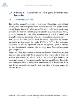2.4. Chapitre 2 : Applications de l'intelligence artificielle dans
l'éducation
1. Les chatbots éducatifs
Les chatbots éducatifs sont des programmes informatiques qui utilisent
l'intelligence artificielle pour simuler une conversation avec les utilisateurs
dans le but de fournir des informations éducatives et d'offrir un soutien aux
étudiants. Ils peuvent être utilisés pour répondre aux questions des élèves,
pour leur donner des explications supplémentaires, pour leur fournir des
exemples pratiques et pour leur offrir des commentaires personnalisés.
Les chatbots éducatifs peuvent aider les élèves à apprendre de manière
autonome en fournissant un accès 24h/24 et 7j/7 à des ressources
éducatives. Ils peuvent également aider les enseignants à gérer leur temps
en leur permettant de consacrer plus de temps à des tâches pédagogiques
plus complexes.26
Cependant, il est important de noter que les chatbots éducatifs ne peuvent
pas remplacer entièrement les enseignants. Ils peuvent aider à offrir un
soutien personnalisé aux élèves, mais ils ne peuvent pas remplacer la
présence humaine et l'interaction sociale. De plus, leur efficacité dépend de
leur conception et de la qualité des informations qu'ils fournissent, ainsi
que de leur capacité à comprendre et à interpréter le langage naturel de
manière précise.
26
Johnson, M. (2018). "Chatbots in Education: Applications, Benefits, and Challenges". TechTrends, 62(1), 34-37.
64
 