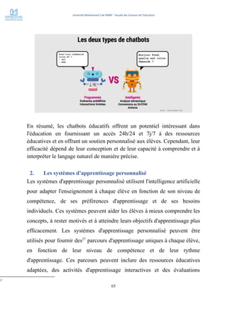 En résumé, les chatbots éducatifs offrent un potentiel intéressant dans
l'éducation en fournissant un accès 24h/24 et 7j/7 à des ressources
éducatives et en offrant un soutien personnalisé aux élèves. Cependant, leur
efficacité dépend de leur conception et de leur capacité à comprendre et à
interpréter le langage naturel de manière précise.
2. Les systèmes d'apprentissage personnalisé
Les systèmes d'apprentissage personnalisé utilisent l'intelligence artificielle
pour adapter l'enseignement à chaque élève en fonction de son niveau de
compétence, de ses préférences d'apprentissage et de ses besoins
individuels. Ces systèmes peuvent aider les élèves à mieux comprendre les
concepts, à rester motivés et à atteindre leurs objectifs d'apprentissage plus
efficacement. Les systèmes d'apprentissage personnalisé peuvent être
utilisés pour fournir des27
parcours d'apprentissage uniques à chaque élève,
en fonction de leur niveau de compétence et de leur rythme
d'apprentissage. Ces parcours peuvent inclure des ressources éducatives
adaptées, des activités d'apprentissage interactives et des évaluations
27
65
 
