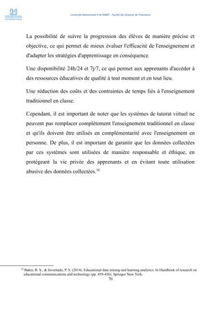 La possibilité de suivre la progression des élèves de manière précise et
objective, ce qui permet de mieux évaluer l'efficacité de l'enseignement et
d'adapter les stratégies d'apprentissage en conséquence.
Une disponibilité 24h/24 et 7j/7, ce qui permet aux apprenants d'accéder à
des ressources éducatives de qualité à tout moment et en tout lieu.
Une réduction des coûts et des contraintes de temps liés à l'enseignement
traditionnel en classe.
Cependant, il est important de noter que les systèmes de tutorat virtuel ne
peuvent pas remplacer complètement l'enseignement traditionnel en classe
et qu'ils doivent être utilisés en complémentarité avec l'enseignement en
personne. De plus, il est important de garantir que les données collectées
par ces systèmes sont utilisées de manière responsable et éthique, en
protégeant la vie privée des apprenants et en évitant toute utilisation
abusive des données collectées.30
30
Baker, R. S., & Inventado, P. S. (2014). Educational data mining and learning analytics. In Handbook of research on
educational communications and technology (pp. 439-456). Springer New York.
70
 