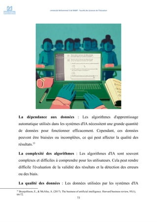 La dépendance aux données : Les algorithmes d'apprentissage
automatique utilisés dans les systèmes d'IA nécessitent une grande quantité
de données pour fonctionner efficacement. Cependant, ces données
peuvent être biaisées ou incomplètes, ce qui peut affecter la qualité des
résultats.33
La complexité des algorithmes : Les algorithmes d'IA sont souvent
complexes et difficiles à comprendre pour les utilisateurs. Cela peut rendre
difficile l'évaluation de la validité des résultats et la détection des erreurs
ou des biais.
La qualité des données : Les données utilisées par les systèmes d'IA
33
Brynjolfsson, E., & McAfee, A. (2017). The business of artificial intelligence. Harvard business review, 95(1),
64-72.
73
 