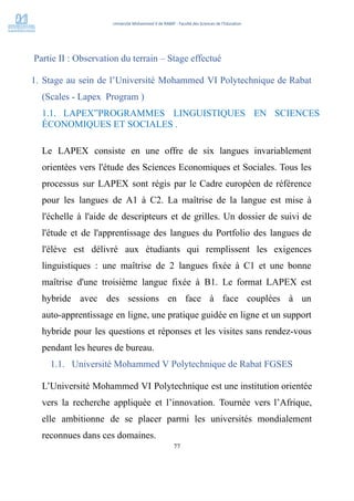 Partie II : Observation du terrain – Stage effectué
1. Stage au sein de l’Université Mohammed VI Polytechnique de Rabat
(Scales - Lapex Program )
1.1. LAPEX”PROGRAMMES LINGUISTIQUES EN SCIENCES
ÉCONOMIQUES ET SOCIALES .
Le LAPEX consiste en une offre de six langues invariablement
orientées vers l'étude des Sciences Economiques et Sociales. Tous les
processus sur LAPEX sont régis par le Cadre européen de référence
pour les langues de A1 à C2. La maîtrise de la langue est mise à
l'échelle à l'aide de descripteurs et de grilles. Un dossier de suivi de
l'étude et de l'apprentissage des langues du Portfolio des langues de
l'élève est délivré aux étudiants qui remplissent les exigences
linguistiques : une maîtrise de 2 langues fixée à C1 et une bonne
maîtrise d'une troisième langue fixée à B1. Le format LAPEX est
hybride avec des sessions en face à face couplées à un
auto-apprentissage en ligne, une pratique guidée en ligne et un support
hybride pour les questions et réponses et les visites sans rendez-vous
pendant les heures de bureau.
1.1. Université Mohammed V Polytechnique de Rabat FGSES
L’Université Mohammed VI Polytechnique est une institution orientée
vers la recherche appliquée et l’innovation. Tournée vers l’Afrique,
elle ambitionne de se placer parmi les universités mondialement
reconnues dans ces domaines.
77
 