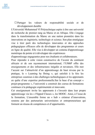 Partager les valeurs de responsabilité sociale et de
développement durable
L'Université Mohammed VI Polytechnique aspire à être une université
de recherche de premier rang au Maroc et en Afrique. Elle s’engage
dans la transformation du Maroc en une nation pionnière dans les
innovations en ingénierie, technologie et science. Son plan stratégique
vise à tirer parti des technologies innovantes et des approches
pédagogiques efficaces afin de développer des programmes et cours
en ligne de qualité. Elle vise à développer un contenu d'apprentissage
numérique de pointe et à développer des expériences
d'apprentissage engageantes pour nos étudiants et collaborateurs.
Pour répondre à cette vision constructive de l’avenir du continent
africain et de son rayonnement international, l’UM6P offre des
enseignements et des infrastructures inégalés et novateurs. Elle met
l’accent sur l’attractivité d’un apprentissage de haut niveau par la
pratique, le « Learning by Doing », qui satisfait à la fois les
entreprises soumises à des challenges technologiques et les apprenants
en quête d’une expertise professionnelle.Sur la base d’un concept «
projet-programme », l’université a construit des cursus de formations
continues à la pédagogie expérimentale et innovante.
Cet enseignement invite les apprenants à s’investir dans leur propre
apprentissage via les « Flipped Classes », les MOOC. Ainsi, à l’issue de
la formation, L'ensemble forme un « hub » créateur d’innovations,
soutenu par des partenariats universitaires et entrepreneuriaux qui
forment un réseau de compétences et d’opportunités.
79
 