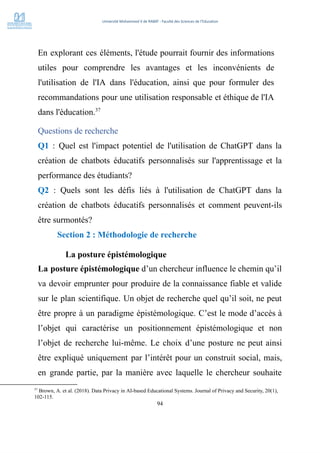 En explorant ces éléments, l'étude pourrait fournir des informations
utiles pour comprendre les avantages et les inconvénients de
l'utilisation de l'IA dans l'éducation, ainsi que pour formuler des
recommandations pour une utilisation responsable et éthique de l'IA
dans l'éducation.37
Questions de recherche
Q1 : Quel est l'impact potentiel de l'utilisation de ChatGPT dans la
création de chatbots éducatifs personnalisés sur l'apprentissage et la
performance des étudiants?
Q2 : Quels sont les défis liés à l'utilisation de ChatGPT dans la
création de chatbots éducatifs personnalisés et comment peuvent-ils
être surmontés?
Section 2 : Méthodologie de recherche
La posture épistémologique
La posture épistémologique d’un chercheur influence le chemin qu’il
va devoir emprunter pour produire de la connaissance fiable et valide
sur le plan scientifique. Un objet de recherche quel qu’il soit, ne peut
être propre à un paradigme épistémologique. C’est le mode d’accès à
l’objet qui caractérise un positionnement épistémologique et non
l’objet de recherche lui-même. Le choix d’une posture ne peut ainsi
être expliqué uniquement par l’intérêt pour un construit social, mais,
en grande partie, par la manière avec laquelle le chercheur souhaite
37
Brown, A. et al. (2018). Data Privacy in AI-based Educational Systems. Journal of Privacy and Security, 20(1),
102-115.
94
 