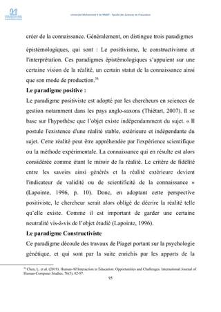 créer de la connaissance. Généralement, on distingue trois paradigmes
épistémologiques, qui sont : Le positivisme, le constructivisme et
l'interprétation. Ces paradigmes épistémologiques s’appuient sur une
certaine vision de la réalité, un certain statut de la connaissance ainsi
que son mode de production.38
Le paradigme positive :
Le paradigme positiviste est adopté par les chercheurs en sciences de
gestion notamment dans les pays anglo-saxons (Thiétart, 2007). Il se
base sur l'hypothèse que l’objet existe indépendamment du sujet. « Il
postule l'existence d'une réalité stable, extérieure et indépendante du
sujet. Cette réalité peut être appréhendée par l'expérience scientifique
ou la méthode expérimentale. La connaissance qui en résulte est alors
considérée comme étant le miroir de la réalité. Le critère de fidélité
entre les savoirs ainsi générés et la réalité extérieure devient
l'indicateur de validité ou de scientificité de la connaissance »
(Lapointe, 1996, p. 10). Donc, en adoptant cette perspective
positiviste, le chercheur serait alors obligé de décrire la réalité telle
qu’elle existe. Comme il est important de garder une certaine
neutralité vis-à-vis de l’objet étudié (Lapointe, 1996).
Le paradigme Constructiviste
Ce paradigme découle des travaux de Piaget portant sur la psychologie
génétique, et qui sont par la suite enrichis par les apports de la
38
Chen, L. et al. (2019). Human-AI Interaction in Education: Opportunities and Challenges. International Journal of
Human-Computer Studies, 76(5), 82-97.
95
 