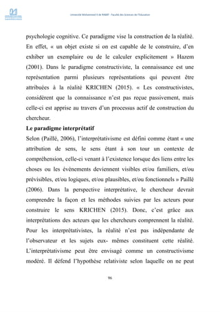 psychologie cognitive. Ce paradigme vise la construction de la réalité.
En effet, « un objet existe si on est capable de le construire, d’en
exhiber un exemplaire ou de le calculer explicitement » Hazem
(2001). Dans le paradigme constructiviste, la connaissance est une
représentation parmi plusieurs représentations qui peuvent être
attribuées à la réalité KRICHEN (2015). « Les constructivistes,
considèrent que la connaissance n’est pas reçue passivement, mais
celle-ci est apprise au travers d’un processus actif de construction du
chercheur.
Le paradigme interprétatif
Selon (Paillé, 2006), l’interprétativisme est défini comme étant « une
attribution de sens, le sens étant à son tour un contexte de
compréhension, celle-ci venant à l’existence lorsque des liens entre les
choses ou les événements deviennent visibles et/ou familiers, et/ou
prévisibles, et/ou logiques, et/ou plausibles, et/ou fonctionnels » Paillé
(2006). Dans la perspective interprétative, le chercheur devrait
comprendre la façon et les méthodes suivies par les acteurs pour
construire le sens KRICHEN (2015). Donc, c’est grâce aux
interprétations des acteurs que les chercheurs comprennent la réalité.
Pour les interprétativistes, la réalité n’est pas indépendante de
l’observateur et les sujets eux- mêmes constituent cette réalité.
L’interprétativisme peut être envisagé comme un constructivisme
modéré. Il défend l’hypothèse relativiste selon laquelle on ne peut
96
 