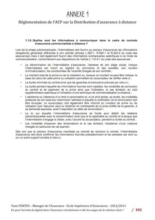 Yann	
  FONTES	
  –	
  Manager	
  de	
  l’Assurance	
  -­‐	
  Ecole	
  Supérieure	
  d’Assurances	
  –	
  2012/2013	
  
En	
  quoi	
  l’arrivée	
  du	
  digital	
  dans	
  l’Assurance	
  révolutionne-­‐t-­‐elle	
  les	
  usages	
  de	
  la	
  relation	
  client	
  ?	
   /	
   	
  102	
  
	
  
ANNEXE 1
Réglementation	
  de	
  l’ACP	
  sur	
  la	
  Distribution	
  d’assurance	
  à	
  distance	
  
	
  
	
  
	
  
	
  
	
  
	
  
	
  
	
  
	
  
	
  
 