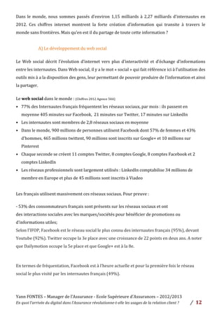 Yann	
  FONTES	
  –	
  Manager	
  de	
  l’Assurance	
  -­‐	
  Ecole	
  Supérieure	
  d’Assurances	
  –	
  2012/2013	
  
En	
  quoi	
  l’arrivée	
  du	
  digital	
  dans	
  l’Assurance	
  révolutionne-­‐t-­‐elle	
  les	
  usages	
  de	
  la	
  relation	
  client	
  ?	
   /	
   	
  12	
  
	
  
Dans	
  le	
  monde,	
  nous	
  sommes	
  passés	
  d’environ	
  1,15	
  milliards	
  à	
  2,27	
  milliards	
  d'internautes	
  en	
  
2012.	
   Ces	
   chiffres	
   internet	
   montrent	
   la	
   forte	
   création	
   d’information	
   qui	
   transite	
   à	
   travers	
   le	
  
monde	
  sans	
  frontières.	
  Mais	
  qu’en	
  est	
  il	
  du	
  partage	
  de	
  toute	
  cette	
  information	
  ?	
  	
  
	
  
	
   	
   	
   A)	
  Le	
  développement	
  du	
  web	
  social	
  	
  
	
  
Le	
   Web	
   social	
   décrit	
   l’évolution	
   d’internet	
   vers	
   plus	
   d’interactivité	
   et	
   d’échange	
   d’informations	
  
entre	
  les	
  internautes.	
  Dans	
  Web	
  social,	
  il	
  y	
  a	
  le	
  mot	
  «	
  social	
  »	
  qui	
  fait	
  référence	
  ici	
  à	
  l’utilisation	
  des	
  
outils	
  mis	
  à	
  a	
  la	
  disposition	
  des	
  gens,	
  leur	
  permettant	
  de	
  pouvoir	
  produire	
  de	
  l’information	
  et	
  ainsi	
  
la	
  partager.	
  	
  
	
  
Le	
  web	
  social	
  dans	
  le	
  monde	
  :	
  (Chiffres	
  2012	
  Agence	
  50A)	
  	
  
• 77%	
  des	
  Internautes	
  français	
  fréquentent	
  les	
  réseaux	
  sociaux,	
  par	
  mois	
  :	
  ils	
  passent	
  en	
  
moyenne	
  405	
  minutes	
  sur	
  Facebook,	
  	
  21	
  minutes	
  sur	
  Twitter,	
  17	
  minutes	
  sur	
  LinkedIn	
  
• Les	
  internautes	
  sont	
  membres	
  de	
  2,8	
  réseaux	
  sociaux	
  en	
  moyenne	
  
• Dans	
  le	
  monde,	
  900	
  millions	
  de	
  personnes	
  utilisent	
  Facebook	
  dont	
  57%	
  de	
  femmes	
  et	
  43%	
  
d'hommes,	
  465	
  millions	
  twittent,	
  90	
  millions	
  sont	
  inscrits	
  sur	
  Google+	
  et	
  10	
  millions	
  sur	
  
Pinterest	
  
• Chaque	
  seconde	
  se	
  créent	
  11	
  comptes	
  Twitter,	
  8	
  comptes	
  Google,	
  8	
  comptes	
  Facebook	
  et	
  2	
  
comptes	
  LinkedIn	
  
• Les	
  réseaux	
  professionnels	
  sont	
  largement	
  utilisés	
  :	
  LinkedIn	
  comptabilise	
  34	
  millions	
  de	
  
membre	
  en	
  Europe	
  et	
  plus	
  de	
  45	
  millions	
  sont	
  inscrits	
  à	
  Viadeo	
  	
  
	
  
Les	
  français	
  utilisent	
  massivement	
  ces	
  réseaux	
  sociaux.	
  Pour	
  preuve	
  :	
  
	
  
-­‐	
  53%	
  des	
  consommateurs	
  français	
  sont	
  présents	
  sur	
  les	
  réseaux	
  sociaux	
  et	
  ont	
  
des	
  interactions	
  sociales	
  avec	
  les	
  marques/sociétés	
  pour	
  bénéficier	
  de	
  promotions	
  ou	
  
d’informations	
  utiles;	
  	
  
Selon	
  l’IFOP,	
  Facebook	
  est	
  le	
  réseau	
  social	
  le	
  plus	
  connu	
  des	
  internautes	
  français	
  (95%),	
  devant	
  
Youtube	
  (92%).	
  Twitter	
  occupe	
  la	
  3e	
  place	
  avec	
  une	
  croissance	
  de	
  22	
  points	
  en	
  deux	
  ans.	
  A	
  noter	
  
que	
  Dailymotion	
  occupe	
  la	
  5e	
  place	
  et	
  que	
  Google+	
  est	
  à	
  la	
  8e.	
  
	
  
En	
  termes	
  de	
  fréquentation,	
  Facebook	
  est	
  à	
  l’heure	
  actuelle	
  et	
  pour	
  la	
  première	
  fois	
  le	
  réseau	
  
social	
  le	
  plus	
  visité	
  par	
  les	
  internautes	
  français	
  (49%).	
  	
  
	
  
 