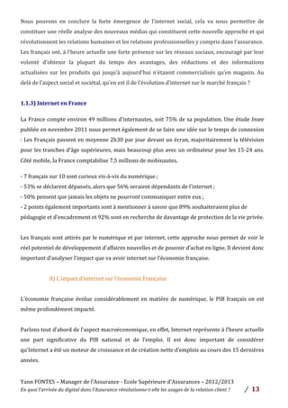 Yann	
  FONTES	
  –	
  Manager	
  de	
  l’Assurance	
  -­‐	
  Ecole	
  Supérieure	
  d’Assurances	
  –	
  2012/2013	
  
En	
  quoi	
  l’arrivée	
  du	
  digital	
  dans	
  l’Assurance	
  révolutionne-­‐t-­‐elle	
  les	
  usages	
  de	
  la	
  relation	
  client	
  ?	
   /	
   	
  13	
  
	
  
Nous	
   pouvons	
   en	
   conclure	
   la	
   forte	
   émergence	
   de	
   l’internet	
   social,	
   cela	
   va	
   nous	
   permettre	
   de	
  
constituer	
  une	
  réelle	
  analyse	
  des	
  nouveaux	
  médias	
  qui	
  constituent	
  cette	
  nouvelle	
  approche	
  et	
  qui	
  
révolutionnent	
  les	
  relations	
  humaines	
  et	
  les	
  relations	
  professionnelles	
  y	
  compris	
  dans	
  l’assurance.	
  
Les	
  français	
  ont,	
  à	
  l’heure	
  actuelle	
  une	
  forte	
  présence	
  sur	
  les	
  réseaux	
  sociaux,	
  encouragé	
  par	
  leur	
  
volonté	
   d’obtenir	
   la	
   plupart	
   du	
   temps	
   des	
   avantages,	
   des	
   réductions	
   et	
   des	
   informations	
  
actualisées	
  sur	
  les	
  produits	
  qui	
  jusqu’à	
  aujourd’hui	
  n’étaient	
  commercialisés	
  qu’en	
  magasin.	
  Au	
  
delà	
  de	
  l’aspect	
  social	
  et	
  sociétal,	
  qu’en	
  est	
  il	
  de	
  l’évolution	
  d’internet	
  sur	
  le	
  marché	
  français	
  ?	
  	
  
	
  
1.1.3)	
  Internet	
  en	
  France	
  	
  
	
  
La	
  France	
  compte	
  environ	
  49	
  millions	
  d’internautes,	
  soit	
  75%	
  de	
  sa	
  population.	
  Une	
  étude	
  Insee	
  
publiée	
  en	
  novembre	
  2011	
  nous	
  permet	
  également	
  de	
  se	
  faire	
  une	
  idée	
  sur	
  le	
  temps	
  de	
  connexion	
  
:	
  Les	
  Français	
  passent	
  en	
  moyenne	
  2h30	
  par	
  jour	
  devant	
  un	
  écran,	
  majoritairement	
  la	
  télévision	
  
pour	
  les	
  tranches	
  d’âge	
  supérieures,	
  mais	
  beaucoup	
  plus	
  avec	
  un	
  ordinateur	
  pour	
  les	
  15-­‐24	
  ans.	
  
Côté	
  mobile,	
  la	
  France	
  comptabilise	
  7,5	
  millions	
  de	
  mobinautes.	
  
	
  
-­‐	
  7	
  français	
  sur	
  10	
  sont	
  curieux	
  vis-­‐à-­‐vis	
  du	
  numérique	
  ;	
  
-­‐	
  53%	
  se	
  déclarent	
  dépassés,	
  alors	
  que	
  56%	
  seraient	
  dépendants	
  de	
  l’internet	
  ;	
  
-­‐	
  50%	
  pensent	
  que	
  jamais	
  les	
  objets	
  ne	
  pourront	
  communiquer	
  entre	
  eux	
  ;	
  
-­‐	
  2	
  points	
  également	
  importants	
  sont	
  à	
  mentionner	
  à	
  savoir	
  que	
  89%	
  souhaiteraient	
  plus	
  de	
  
pédagogie	
  et	
  d’encadrement	
  et	
  92%	
  sont	
  en	
  recherche	
  de	
  davantage	
  de	
  protection	
  de	
  la	
  vie	
  privée.	
  	
  
	
  
Les	
  français	
  sont	
  attirés	
  par	
  le	
  numérique	
  et	
  par	
  internet,	
  cette	
  approche	
  nous	
  permet	
  de	
  voir	
  le	
  
réel	
  potentiel	
  de	
  développement	
  d’affaires	
  nouvelles	
  et	
  de	
  pouvoir	
  d’achat	
  en	
  ligne.	
  Il	
  devient	
  donc	
  
important	
  d’analyser	
  l’impact	
  que	
  va	
  avoir	
  internet	
  sur	
  l’économie	
  française.	
  
	
  
A)	
  L’impact	
  d’internet	
  sur	
  l’économie	
  Française	
  	
  
	
  
L’économie	
  française	
  évolue	
  considérablement	
  en	
  matière	
  de	
  numérique,	
  le	
  PIB	
  français	
  en	
  est	
  
même	
  profondément	
  impacté.	
  	
  
	
  
Parlons	
  tout	
  d’abord	
  de	
  l’aspect	
  macroéconomique,	
  en	
  effet,	
  Internet	
  représente	
  à	
  l’heure	
  actuelle	
  
une	
   part	
   significative	
   du	
   PIB	
   national	
   et	
   de	
   l’emploi.	
   Il	
   est	
   donc	
   important	
   de	
   considérer	
  
qu’Internet	
  a	
  été	
  un	
  moteur	
  de	
  croissance	
  et	
  de	
  création	
  nette	
  d’emplois	
  au	
  cours	
  des	
  15	
  dernières	
  
années.	
  	
  
	
  
 