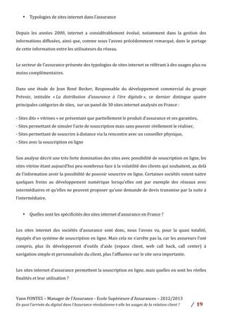 Yann	
  FONTES	
  –	
  Manager	
  de	
  l’Assurance	
  -­‐	
  Ecole	
  Supérieure	
  d’Assurances	
  –	
  2012/2013	
  
En	
  quoi	
  l’arrivée	
  du	
  digital	
  dans	
  l’Assurance	
  révolutionne-­‐t-­‐elle	
  les	
  usages	
  de	
  la	
  relation	
  client	
  ?	
   /	
   	
  19	
  
	
  
• Typologies	
  de	
  sites	
  internet	
  dans	
  l’assurance	
  	
  
	
  
Depuis	
   les	
   années	
   2000,	
   internet	
   a	
   considérablement	
   évolué,	
   notamment	
   dans	
   la	
   gestion	
   des	
  
informations	
  diffusées,	
  ainsi	
  que,	
  comme	
  nous	
  l’avons	
  précédemment	
  remarqué,	
  dans	
  le	
  partage	
  
de	
  cette	
  information	
  entre	
  les	
  utilisateurs	
  du	
  réseau.	
  	
  
	
  
Le	
  secteur	
  de	
  l’assurance	
  présente	
  des	
  typologies	
  de	
  sites	
  internet	
  se	
  référant	
  à	
  des	
  usages	
  plus	
  ou	
  
moins	
  complémentaires.	
  	
  
	
  
Dans	
   une	
   étude	
   de	
   Jean	
   René	
   Becker,	
   Responsable	
   du	
   développement	
   commercial	
   du	
   groupe	
  
Prévoir,	
   intitulée	
   «	
  La	
   distribution	
   d’assurance	
   à	
   l’ère	
   digitale	
  »,	
   ce	
   dernier	
   distingue	
   quatre	
  
principales	
  catégories	
  de	
  sites,	
  	
  sur	
  un	
  panel	
  de	
  30	
  sites	
  internet	
  analysés	
  en	
  France	
  :	
  	
  
	
  
-­‐	
  Sites	
  dits	
  «	
  vitrines	
  »	
  ne	
  présentant	
  que	
  partiellement	
  le	
  produit	
  d’assurance	
  et	
  ses	
  garanties,	
  	
  
-­‐	
  Sites	
  permettant	
  de	
  simuler	
  l’acte	
  de	
  souscription	
  mais	
  sans	
  pouvoir	
  réellement	
  le	
  réaliser,	
  	
  
-­‐	
  Sites	
  permettant	
  de	
  souscrire	
  à	
  distance	
  via	
  la	
  rencontre	
  avec	
  un	
  conseiller	
  physique,	
  	
  
-­‐	
  Sites	
  avec	
  la	
  souscription	
  en	
  ligne	
  
	
  
Son	
  analyse	
  décrit	
  une	
  très	
  forte	
  domination	
  des	
  sites	
  avec	
  possibilité	
  de	
  souscription	
  en	
  ligne,	
  les	
  
sites	
  vitrine	
  étant	
  aujourd’hui	
  peu	
  nombreux	
  face	
  à	
  la	
  volatilité	
  des	
  clients	
  qui	
  souhaitent,	
  au	
  delà	
  
de	
  l’information	
  avoir	
  la	
  possibilité	
  de	
  pouvoir	
  souscrire	
  en	
  ligne.	
  Certaines	
  sociétés	
  voient	
  naitre	
  
quelques	
   freins	
   au	
   développement	
   numérique	
   lorsqu’elles	
   ont	
   par	
   exemple	
   des	
   réseaux	
   avec	
  
intermédiaires	
  et	
  qu’elles	
  ne	
  peuvent	
  proposer	
  qu’une	
  demande	
  de	
  devis	
  transmise	
  par	
  la	
  suite	
  à	
  
l’intermédiaire.	
  
	
  
• Quelles	
  sont	
  les	
  spécificités	
  des	
  sites	
  internet	
  d’assurance	
  en	
  France	
  ?	
  	
  
	
  
Les	
   sites	
   internet	
   des	
   sociétés	
   d’assurance	
   sont	
   donc,	
   nous	
   l’avons	
   vu,	
   pour	
   la	
   quasi	
   totalité,	
  
équipés	
  d’un	
  système	
  de	
  souscription	
  en	
  ligne.	
  Mais	
  cela	
  ne	
  s’arrête	
  pas	
  la,	
  car	
  les	
  assureurs	
  l’ont	
  
compris,	
   plus	
   ils	
   développeront	
   d’outils	
   d’aide	
   (espace	
   client,	
   web	
   call	
   back,	
   call	
   center)	
   à	
  
navigation	
  simple	
  et	
  personnalisée	
  du	
  client,	
  plus	
  l’affluence	
  sur	
  le	
  site	
  sera	
  importante.	
  	
  
	
  
Les	
  sites	
  internet	
  d’assurance	
  permettent	
  la	
  souscription	
  en	
  ligne,	
  mais	
  quelles	
  en	
  sont	
  les	
  réelles	
  
finalités	
  et	
  leur	
  utilisation	
  ?	
  	
  
	
  
 
