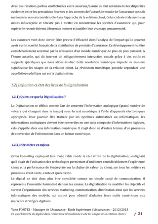 Yann	
  FONTES	
  –	
  Manager	
  de	
  l’Assurance	
  -­‐	
  Ecole	
  Supérieure	
  d’Assurances	
  –	
  2012/2013	
  
En	
  quoi	
  l’arrivée	
  du	
  digital	
  dans	
  l’Assurance	
  révolutionne-­‐t-­‐elle	
  les	
  usages	
  de	
  la	
  relation	
  client	
  ?	
   /	
   	
  21	
  
Avec	
  des	
  relations	
  parfois	
  conflictuelles	
  entre	
  assureur/assuré	
  du	
  fait	
  notamment	
  des	
  disparités	
  
évidentes	
  entre	
  les	
  prestations	
  fournies	
  et	
  les	
  attentes	
  de	
  l’assuré,	
  le	
  monde	
  de	
  l’assurance	
  connaît	
  
un	
  bouleversement	
  considérable	
  dans	
  l’approche	
  de	
  la	
  relation	
  client.	
  Celui-­‐ci	
  devient	
  de	
  moins	
  en	
  
moins	
   influençable	
   et	
   n’hésite	
   pas	
   à	
   mettre	
   en	
   concurrence	
   les	
   sociétés	
   d’assurance	
   qui,	
   pour	
  
espérer	
  le	
  retenir	
  doivent	
  désormais	
  innover	
  et	
  justifier	
  leur	
  avantage	
  concurrentiel.	
  	
  
	
  
Les	
  assureurs	
  vont	
  donc	
  devoir	
  faire	
  preuve	
  d’efficacité	
  dans	
  l’analyse	
  de	
  l’impact	
  qu’ils	
  peuvent	
  
avoir	
  sur	
  le	
  marché	
  français	
  de	
  la	
  distribution	
  de	
  produits	
  d’assurance.	
  Ce	
  développement	
  va	
  être	
  
considérablement	
  accentué	
  par	
  la	
  croissance	
  d’un	
  monde	
  numérique	
  de	
  plus	
  en	
  plus	
  puissant.	
  A	
  
l’heure	
   actuelle,	
   qui	
   dit	
   internet	
   dit	
   obligatoirement	
   interaction	
   sociale	
   grâce	
   à	
   des	
   outils	
   et	
  
supports	
   spécifiques	
   que	
   nous	
   allons	
   étudier.	
   Cette	
   révolution	
   numérique	
   impacte	
   de	
   manière	
  
significative	
   les	
   usages	
   de	
   la	
   relation	
   client.	
   La	
   révolution	
   numérique	
   possède	
   cependant	
   une	
  
appellation	
  spécifique	
  qui	
  est	
  la	
  digitalisation.	
  	
  
	
  
1.2)	
  Définition	
  et	
  état	
  des	
  lieux	
  de	
  la	
  digitalisation	
  	
  
	
  
1.2.1)	
  Qu’est	
  ce	
  que	
  la	
  Digitalisation	
  ?	
  	
  	
  	
  	
  
	
  
La	
  Digitalisation	
  se	
  définit	
  comme	
  l’art	
  de	
  convertir	
  l’information	
  analogique	
  (grand	
  nombre	
  de	
  
valeurs	
   qui	
   changent	
   dans	
   le	
   temps)	
   sous	
   format	
   numérique	
   à	
   l’aide	
   d’appareils	
   électroniques	
  
appropriés.	
   Pour	
   pouvoir	
   être	
   traitées	
   par	
   les	
   systèmes	
   automatisés	
   ou	
   informatiques,	
   les	
  
informations	
  analogiques	
  doivent	
  être	
  converties	
  en	
  une	
  suite	
  composée	
  d'informations	
  logiques,	
  
cela	
  s’appelle	
  alors	
  une	
  information	
  numérique. Il	
  s’agit	
  donc	
  en	
  d’autres	
  termes,	
  d’un	
  processus	
  
de	
  conversion	
  de	
  l’information	
  dans	
  un	
  format	
  numérique.	
  
	
  
1.2.2)	
  Périmètre	
  et	
  enjeux	
  	
  
	
  
Exton	
  Consulting	
   expliquait	
   lors	
   d’une	
   table	
   ronde	
   le	
   réel	
   attrait	
   de	
   la	
   digitalisation,	
  soulignant	
  	
  
qu’il	
  s’agit	
  de	
  l’utilisation	
  des	
  technologies	
  permettant	
  d’améliorer	
  considérablement	
  l’expérience	
  
client	
  et	
  la	
  performance	
  de	
  l’entreprise	
  sur	
  la	
  chaîne	
  de	
  valeur	
  du	
  client,	
  sur	
  tous	
  les	
  métiers	
  et	
  
processus	
  avant-­‐vente,	
  vente	
  et	
  après-­‐vente.	
  	
  
Le	
   digital	
   ne	
   doit	
   donc	
   plus	
   être	
   considéré	
   comme	
   un	
   simple	
   canal	
   de	
   communication,	
   il	
  
représente	
  l’ensemble	
  harmonisé	
  de	
  tous	
  les	
  canaux.	
  La	
  digitalisation	
  va	
  modifier	
  les	
  objectifs	
  et	
  
surtout	
  l’organisation	
  des	
  services	
  marketing,	
  communication,	
  distribution	
  ainsi	
  que	
  les	
  services	
  
informatiques	
   des	
   sociétés,	
   qui	
   auront	
   pour	
   objectif	
   d’adapter	
   leurs	
   outils	
   numériques	
   aux	
  
nouvelles	
  stratégies	
  digitales.	
  
 