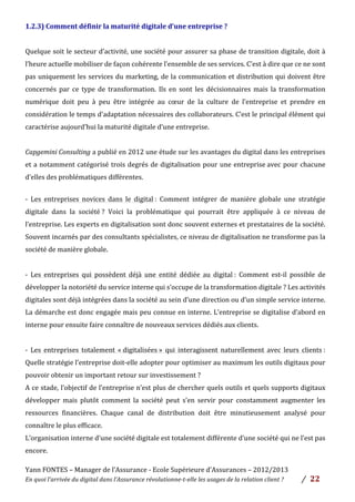 Yann	
  FONTES	
  –	
  Manager	
  de	
  l’Assurance	
  -­‐	
  Ecole	
  Supérieure	
  d’Assurances	
  –	
  2012/2013	
  
En	
  quoi	
  l’arrivée	
  du	
  digital	
  dans	
  l’Assurance	
  révolutionne-­‐t-­‐elle	
  les	
  usages	
  de	
  la	
  relation	
  client	
  ?	
   /	
   	
  22	
  
	
  
1.2.3)	
  Comment	
  définir	
  la	
  maturité	
  digitale	
  d’une	
  entreprise	
  ?	
  	
  
	
  
Quelque	
  soit	
  le	
  secteur	
  d’activité,	
  une	
  société	
  pour	
  assurer	
  sa	
  phase	
  de	
  transition	
  digitale,	
  doit	
  à	
  
l’heure	
  actuelle	
  mobiliser	
  de	
  façon	
  cohérente	
  l’ensemble	
  de	
  ses	
  services.	
  C’est	
  à	
  dire	
  que	
  ce	
  ne	
  sont	
  
pas	
  uniquement	
  les	
  services	
  du	
  marketing,	
  de	
  la	
  communication	
  et	
  distribution	
  qui	
  doivent	
  être	
  
concernés	
   par	
   ce	
   type	
   de	
   transformation.	
   Ils	
   en	
   sont	
   les	
   décisionnaires	
   mais	
   la	
   transformation	
  
numérique	
   doit	
   peu	
   à	
   peu	
   être	
   intégrée	
   au	
   cœur	
   de	
   la	
   culture	
   de	
   l’entreprise	
   et	
   prendre	
   en	
  
considération	
  le	
  temps	
  d’adaptation	
  nécessaires	
  des	
  collaborateurs.	
  C’est	
  le	
  principal	
  élément	
  qui	
  
caractérise	
  aujourd’hui	
  la	
  maturité	
  digitale	
  d’une	
  entreprise.	
  	
  
	
  
Capgemini	
  Consulting	
  a	
  publié	
  en	
  2012	
  une	
  étude	
  sur	
  les	
  avantages	
  du	
  digital	
  dans	
  les	
  entreprises	
  
et	
  a	
  notamment	
  catégorisé	
  trois	
  degrés	
  de	
  digitalisation	
  pour	
  une	
  entreprise	
  avec	
  pour	
  chacune	
  
d’elles	
  des	
  problématiques	
  différentes.	
  
	
  
-­‐	
   Les	
   entreprises	
   novices	
   dans	
   le	
   digital	
  :	
   Comment	
   intégrer	
   de	
   manière	
   globale	
   une	
   stratégie	
  
digitale	
   dans	
   la	
   société	
  ?	
   Voici	
   la	
   problématique	
   qui	
   pourrait	
   être	
   appliquée	
   à	
   ce	
   niveau	
   de	
  
l’entreprise.	
  Les	
  experts	
  en	
  digitalisation	
  sont	
  donc	
  souvent	
  externes	
  et	
  prestataires	
  de	
  la	
  société.	
  
Souvent	
  incarnés	
  par	
  des	
  consultants	
  spécialistes,	
  ce	
  niveau	
  de	
  digitalisation	
  ne	
  transforme	
  pas	
  la	
  
société	
  de	
  manière	
  globale.	
  	
  
	
  
-­‐	
   Les	
   entreprises	
   qui	
   possèdent	
   déjà	
   une	
   entité	
   dédiée	
   au	
   digital	
  :	
   Comment	
   est-­‐il	
   possible	
   de	
  
développer	
  la	
  notoriété	
  du	
  service	
  interne	
  qui	
  s’occupe	
  de	
  la	
  transformation	
  digitale	
  ?	
  Les	
  activités	
  
digitales	
  sont	
  déjà	
  intégrées	
  dans	
  la	
  société	
  au	
  sein	
  d’une	
  direction	
  ou	
  d’un	
  simple	
  service	
  interne.	
  
La	
  démarche	
  est	
  donc	
  engagée	
  mais	
  peu	
  connue	
  en	
  interne.	
  L’entreprise	
  se	
  digitalise	
  d’abord	
  en	
  
interne	
  pour	
  ensuite	
  faire	
  connaître	
  de	
  nouveaux	
  services	
  dédiés	
  aux	
  clients.	
  
	
  
-­‐	
   Les	
   entreprises	
   totalement	
   «	
  digitalisées	
  »	
   qui	
   interagissent	
   naturellement	
   avec	
   leurs	
   clients	
  :	
  
Quelle	
  stratégie	
  l’entreprise	
  doit-­‐elle	
  adopter	
  pour	
  optimiser	
  au	
  maximum	
  les	
  outils	
  digitaux	
  pour	
  
pouvoir	
  obtenir	
  un	
  important	
  retour	
  sur	
  investissement	
  ?	
  	
  
A	
  ce	
  stade,	
  l’objectif	
  de	
  l’entreprise	
  n’est	
  plus	
  de	
  chercher	
  quels	
  outils	
  et	
  quels	
  supports	
  digitaux	
  
développer	
   mais	
   plutôt	
   comment	
   la	
   société	
   peut	
   s’en	
   servir	
   pour	
   constamment	
   augmenter	
   les	
  
ressources	
   financières.	
   Chaque	
   canal	
   de	
   distribution	
   doit	
   être	
   minutieusement	
   analysé	
   pour	
  
connaître	
  le	
  plus	
  efficace.	
  	
  
L’organisation	
  interne	
  d’une	
  société	
  digitale	
  est	
  totalement	
  différente	
  d’une	
  société	
  qui	
  ne	
  l’est	
  pas	
  
encore.	
  	
  
 