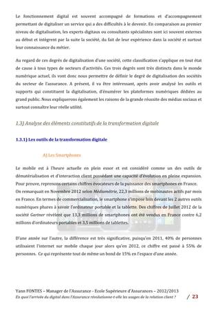 Yann	
  FONTES	
  –	
  Manager	
  de	
  l’Assurance	
  -­‐	
  Ecole	
  Supérieure	
  d’Assurances	
  –	
  2012/2013	
  
En	
  quoi	
  l’arrivée	
  du	
  digital	
  dans	
  l’Assurance	
  révolutionne-­‐t-­‐elle	
  les	
  usages	
  de	
  la	
  relation	
  client	
  ?	
   /	
   	
  23	
  
	
  
Le	
   fonctionnement	
   digital	
   est	
   souvent	
   accompagné	
   de	
   formations	
   et	
   d’accompagnement	
  
permettant	
  de	
  digitaliser	
  un	
  service	
  qui	
  a	
  des	
  difficultés	
  à	
  le	
  devenir.	
  En	
  comparaison	
  au	
  premier	
  
niveau	
  de	
  digitalisation,	
  les	
  experts	
  digitaux	
  ou	
  consultants	
  spécialistes	
  sont	
  ici	
  souvent	
  externes	
  
au	
  début	
  et	
  intègrent	
  par	
  la	
  suite	
  la	
  société,	
  du	
  fait	
  de	
  leur	
  expérience	
  dans	
  la	
  société	
  et	
  surtout	
  
leur	
  connaissance	
  du	
  métier.	
  
	
  
Au	
  regard	
  de	
  ces	
  degrés	
  de	
  digitalisation	
  d’une	
  société,	
  cette	
  classification	
  s’applique	
  en	
  tout	
  état	
  
de	
  cause	
  à	
  tous	
  types	
  de	
  secteurs	
  d’activités.	
  Ces	
  trois	
  degrés	
  sont	
  très	
  distincts	
  dans	
  le	
  monde	
  
numérique	
  actuel,	
  ils	
  vont	
  donc	
  nous	
  permettre	
  de	
  définir	
  le	
  degré	
  de	
  digitalisation	
  des	
  sociétés	
  
du	
   secteur	
   de	
   l’assurance.	
   A	
   présent,	
   il	
   va	
   être	
   intéressant,	
   après	
   avoir	
   analysé	
   les	
   outils	
   et	
  
supports	
   qui	
   constituent	
   la	
   digitalisation,	
   d’énumérer	
   les	
   plateformes	
   numériques	
   dédiées	
   au	
  
grand	
  public.	
  Nous	
  expliquerons	
  également	
  les	
  raisons	
  de	
  la	
  grande	
  réussite	
  des	
  médias	
  sociaux	
  et	
  
surtout	
  connaître	
  leur	
  réelle	
  utilité.	
  	
  
	
  
1.3)	
  Analyse	
  des	
  éléments	
  constitutifs	
  de	
  la	
  transformation	
  digitale	
  	
  	
  
	
  
1.3.1)	
  Les	
  outils	
  de	
  la	
  transformation	
  digitale	
  
	
  
	
  A)	
  Les	
  Smartphones	
  	
  	
  
	
  
Le	
   mobile	
   est	
   à	
   l’heure	
   actuelle	
   en	
   plein	
   essor	
   et	
   est	
   considéré	
   comme	
   un	
   des	
   outils	
   de	
  
dématérialisation	
  et	
  d’interaction	
  client	
  possédant	
  une	
  capacité	
  d’évolution	
  en	
  pleine	
  expansion.	
  
Pour	
  preuve,	
  reprenons	
  certains	
  chiffres	
  évocateurs	
  de	
  la	
  puissance	
  des	
  smartphones	
  en	
  France.	
  	
  
On	
  remarquait	
  en	
  Novembre	
  2012	
  selon	
  Médiamétrie,	
  22,3	
  millions	
  de	
  mobinautes	
  actifs	
  par	
  mois	
  
en	
  France.	
  En	
  termes	
  de	
  commercialisation,	
  le	
  smartphone	
  s’impose	
  loin	
  devant	
  les	
  2	
  autres	
  outils	
  
numériques	
  phares	
  à	
  savoir	
  l’ordinateur	
  portable	
  et	
  la	
  tablette.	
  Des	
  chiffres	
  de	
  Juillet	
  2012	
  de	
  la	
  
société	
  Gartner	
  révèlent	
  que	
  13,3	
  millions	
  de	
  smartphones	
  ont	
  été	
  vendus	
  en	
  France	
  contre	
  6,2	
  
millions	
  d’ordinateurs	
  portables	
  et	
  3,5	
  millions	
  de	
  tablettes.	
  	
  
	
  
D’une	
   année	
   sur	
   l’autre,	
   la	
   différence	
   est	
   très	
   significative,	
   puisqu’en	
   2011,	
   40%	
   de	
   personnes	
  
utilisaient	
   l’internet	
   sur	
   mobile	
   chaque	
   jour	
   alors	
   qu’en	
   2012,	
   ce	
   chiffre	
   est	
   passé	
   à	
   55%	
   de	
  
personnes.	
  	
  Ce	
  qui	
  représente	
  tout	
  de	
  même	
  un	
  bond	
  de	
  15%	
  en	
  l’espace	
  d’une	
  année.	
  	
  
	
  
	
  
	
  
	
  
 