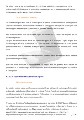 Yann	
  FONTES	
  –	
  Manager	
  de	
  l’Assurance	
  -­‐	
  Ecole	
  Supérieure	
  d’Assurances	
  –	
  2012/2013	
  
En	
  quoi	
  l’arrivée	
  du	
  digital	
  dans	
  l’Assurance	
  révolutionne-­‐t-­‐elle	
  les	
  usages	
  de	
  la	
  relation	
  client	
  ?	
   /	
   	
  25	
  
	
  
Par	
  ailleurs,	
  nous	
  le	
  verrons	
  dans	
  la	
  suite	
  de	
  cette	
  étude,	
  les	
  tablettes	
  vont	
  devenir	
  un	
  enjeu	
  
majeur	
  dans	
  le	
  développement	
  de	
  la	
  digitalisation	
  des	
  entreprises	
  et	
  notamment	
  dans	
  le	
  secteur	
  
de	
  l’assurance	
  avec	
  les	
  réseaux	
  d’intermédiaires.	
  
	
  
C)	
  Les	
  ordinateurs	
  portables	
  
	
  
Les	
   ordinateurs	
   portables	
   sont	
   en	
   relative	
   perte	
   de	
   vitesse	
   face	
   notamment	
   au	
   développement	
  
croissant	
  de	
  nouveaux	
  outils	
  comme	
  la	
  tablette	
  et	
  le	
  Smartphone.	
  Les	
  capacités	
  numériques	
  sont	
  
beaucoup	
  plus	
  importantes	
  et	
  la	
  portabilité	
  de	
  ces	
  outils	
  améliore	
  leur	
  utilisation.	
  	
  
	
  
Face	
   à	
   ces	
   évolutions,	
   70%	
   des	
   français	
   jugent	
   néanmoins	
   que	
   la	
   tablette	
   ne	
   remplace	
   pas	
   un	
  
ordinateur	
  portable.	
  
Le	
   cycle	
   de	
   renouvellement	
   du	
   PC	
   est	
   cependant	
   appelé	
   à	
   se	
   rallonger.	
   Le	
   prix	
   moyen	
   d’un	
  
ordinateur	
  portable	
  était	
  en	
  hausse	
  en	
  2012	
  pour	
  s’établir	
  à	
  une	
  moyenne	
  de	
  575	
  €.	
  Une	
  preuve	
  
que	
   l’industrie	
   est	
   à	
   la	
   recherche	
   d’une	
   plus	
   grande	
   valorisation	
   de	
   ces	
   produits	
   pour	
   l’année	
  
2013.	
  	
  
	
  
Les	
  ordinateurs	
  portables	
  connaissent	
  une	
  certaine	
  limite	
  du	
  fait	
  de	
  la	
  commodité	
  moins	
  évidente	
  
que	
  les	
  tablettes	
  par	
  exemple.	
  
	
  
Tous	
   ces	
   outils	
   incarnent	
   le	
   développement	
   du	
   digital	
   dans	
   sa	
   globalité	
   mais	
   surtout,	
   ils	
  
permettent	
  de	
  se	
  rendre	
  compte	
  du	
  développement	
  florissant	
  du	
  M-­‐Commerce	
  grâce	
  aux	
  tablettes	
  
et	
  Smartphones..	
  
	
  
1.3.2)	
  Les	
  supports	
  de	
  la	
  transformation	
  digitale	
  
	
  
A)	
  Les	
  médias	
  sociaux	
  
	
  
Les	
  médias	
  sociaux	
  recouvrent	
  l’ensemble	
  des	
  activités	
  qui	
  intègrent	
  la	
  technologie,	
  l’interaction	
  
sociale	
  entre	
  les	
  individus	
  et	
  la	
  création	
  de	
  contenu.	
  C’est	
  en	
  s’inscrivant	
  sur	
  ces	
  plateformes	
  que	
  
les	
  utilisateurs	
  vont	
  avoir	
  accès	
  au	
  partage	
  de	
  l’information	
  et	
  à	
  la	
  communication	
  avec	
  les	
  autres	
  
membres	
  présents	
  dans	
  la	
  même	
  «	
  communauté	
  ».	
  	
  
	
  
Prenons	
  une	
  définition	
  d’Andreas	
  Kaplan,	
  professeur	
  en	
  marketing	
  de	
  l’ESCP	
  Europe	
  définissant	
  
les	
  médias	
  sociaux	
  comme	
  représentant	
  un	
  «	
  groupe	
  d’applications	
  en	
  ligne	
  qui	
  se	
  fondent	
  sur	
  la	
  
philosophie	
  et	
  la	
  technologie	
  du	
  web	
  2.0	
  permettant	
  la	
  création	
  et	
  l’échange	
  de	
  contenu.	
  »	
  
 