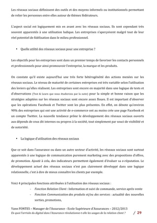 Yann	
  FONTES	
  –	
  Manager	
  de	
  l’Assurance	
  -­‐	
  Ecole	
  Supérieure	
  d’Assurances	
  –	
  2012/2013	
  
En	
  quoi	
  l’arrivée	
  du	
  digital	
  dans	
  l’Assurance	
  révolutionne-­‐t-­‐elle	
  les	
  usages	
  de	
  la	
  relation	
  client	
  ?	
   /	
   	
  29	
  
	
  
Les	
  réseaux	
  sociaux	
  définissent	
  des	
  outils	
  et	
  des	
  moyens	
  informels	
  ou	
  institutionnels	
  permettant	
  
de	
  relier	
  les	
  personnes	
  entre	
  elles	
  autour	
  de	
  thèmes	
  fédérateurs.	
  
	
  
L’aspect	
   social	
   est	
   logiquement	
   mis	
   en	
   avant	
   avec	
   les	
   réseaux	
   sociaux.	
   Ils	
   sont	
   cependant	
   très	
  
souvent	
  apparentés	
  à	
  une	
  utilisation	
  ludique.	
  Les	
  entreprises	
  s’aperçoivent	
  malgré	
  tout	
  de	
  leur	
  
réel	
  potentiel	
  de	
  fidélisation	
  dans	
  le	
  milieu	
  professionnel.	
  
	
  
• Quelle	
  utilité	
  des	
  réseaux	
  sociaux	
  pour	
  une	
  entreprise	
  ?	
  
	
  
Les	
  objectifs	
  pour	
  les	
  entreprises	
  sont	
  dans	
  un	
  premier	
  temps	
  de	
  favoriser	
  les	
  contacts	
  personnels	
  
et	
  professionnels	
  pour	
  ainsi	
  promouvoir	
  l’entreprise,	
  la	
  marque	
  et	
  les	
  produits.	
  	
  
	
  
On	
   constate	
   qu’il	
   existe	
   aujourd’hui	
   une	
   très	
   forte	
   hétérogénéité	
   des	
   actions	
   menées	
   sur	
   les	
  
réseaux	
  sociaux.	
  Le	
  niveau	
  de	
  maturité	
  de	
  certaines	
  entreprises	
  est	
  très	
  variable	
  selon	
  l’utilisation	
  
des	
  leviers	
  qu’elles	
  réalisent.	
  Les	
  entreprises	
  sont	
  encore	
  en	
  majorité	
  dans	
  une	
  logique	
  de	
  tests	
  et	
  
d’observations	
  (Test	
  &	
  Learn	
  que	
  nous	
  étudierons	
  par	
  la	
  suite)	
   pour	
   la	
   simple	
   et	
   bonne	
   raison	
   que	
   les	
  
stratégies	
  adaptées	
  sur	
  les	
  réseaux	
  sociaux	
  sont	
  encore	
  assez	
  floues.	
  Il	
  est	
  important	
  d’observer	
  
que	
   les	
   opérations	
   Facebook	
   et	
   Twitter	
   sont	
   les	
   plus	
   présentes.	
   En	
   effet,	
   on	
   dénote	
   qu’environ	
  
90%	
  des	
  entreprises	
  qui	
  ont	
  une	
  activité	
  de	
  e-­‐commerce	
  ont	
  au	
  moins	
  crée	
  une	
  page	
  Facebook	
  et	
  
un	
  compte	
  Twitter.	
  La	
  nouvelle	
  tendance	
  prône	
  le	
  développement	
  des	
  réseaux	
  sociaux	
  ouverts	
  
aux	
  dépends	
  de	
  ceux	
  dit	
  internes	
  ou	
  propres	
  à	
  la	
  société,	
  tout	
  simplement	
  par	
  souci	
  de	
  visibilité	
  et	
  
de	
  notoriété.	
  
	
  
• La	
  logique	
  d’utilisation	
  des	
  réseaux	
  sociaux	
  	
  
	
  
Que	
  ce	
  soit	
  dans	
  l’assurance	
  ou	
  dans	
  un	
  autre	
  secteur	
  d’activité,	
  les	
  réseaux	
  sociaux	
  sont	
  surtout	
  
apparentés	
  à	
  une	
  logique	
  de	
  communication	
  purement	
  marketing	
  avec	
  des	
  propositions	
  d’offres,	
  
de	
  promotion.	
  Ajouté	
  à	
  cela,	
  des	
  indicateurs	
  permettent	
  également	
  d’évaluer	
  sa	
  e-­‐réputation.	
  Le	
  
développement	
   actuel	
   des	
   réseaux	
   sociaux	
   n’est	
   pas	
   clairement	
   développé	
   dans	
   une	
   logique	
  
relationnelle,	
  c’est	
  à	
  dire	
  de	
  mieux	
  connaître	
  les	
  clients	
  par	
  exemple.	
  
	
  
Voici	
  4	
  principales	
  fonctions	
  attribuées	
  à	
  l’utilisation	
  des	
  réseaux	
  sociaux	
  :	
  
-­‐ Fonction	
  Relation	
  Client	
  :	
  Information	
  et	
  suivi	
  de	
  commande,	
  service	
  après	
  vente	
  	
  
-­‐ Fonction	
  Communication	
  des	
  produits	
  et/ou	
  des	
  services	
  :	
  actualité	
  des	
  nouvelles	
  
sorties,	
  promotions,	
  	
  
 