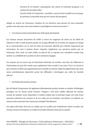 Yann	
  FONTES	
  –	
  Manager	
  de	
  l’Assurance	
  -­‐	
  Ecole	
  Supérieure	
  d’Assurances	
  –	
  2012/2013	
  
En	
  quoi	
  l’arrivée	
  du	
  digital	
  dans	
  l’Assurance	
  révolutionne-­‐t-­‐elle	
  les	
  usages	
  de	
  la	
  relation	
  client	
  ?	
   /	
   	
  30	
  
	
  
-­‐ Fonction	
   de	
   Co-­‐création	
  :	
   participation	
   des	
   clients	
   et	
   éventuels	
   prospects	
   à	
   la	
  
création	
  de	
  nouvelles	
  offres	
  	
  
-­‐ Fonction	
  Veille	
  et	
  E-­‐réputation	
  :	
  surveiller	
  ce	
  qui	
  est	
  écrit	
  et	
  publié	
  sur	
  la	
  marque,	
  
les	
  produits,	
  la	
  notoriété	
  ainsi	
  que	
  les	
  retours	
  des	
  prospects.	
  
	
  
Adapté	
   au	
   secteur	
   de	
   l’assurance,	
   l’analyse	
   de	
   ces	
   fonctions	
   nous	
   permet	
   de	
   nous	
   demander	
  
quelles	
  sont	
  celles	
  que	
  vont	
  avoir	
  tendance	
  à	
  privilégier	
  les	
  acteurs	
  du	
  secteur	
  ?	
  	
  
	
  
• Les	
  réseaux	
  sociaux	
  nécessitent	
  une	
  veille	
  quasi	
  permanente	
  	
  	
  	
  
	
  
Les	
   réseaux	
   sociaux	
   nécessitent	
   de	
   veiller	
   à	
   suivre	
   les	
   exigences	
   du	
   client	
   sur	
   les	
   délais	
   de	
  
réponses	
  à	
  telle	
  ou	
  telle	
  question	
  postée	
  sur	
  la	
  page	
  officielle	
  de	
  la	
  société.	
  Les	
  équipes	
  en	
  charge	
  
de	
   la	
   communication	
   sur	
   le	
   web	
   ont	
   donc	
   de	
   nouveaux	
   objectifs	
   qui	
   n’étaient	
   auparavant	
   pas	
  
nécessaires.	
   Ils	
   vont	
   à	
   présent	
   devoir	
   répondre	
   rapidement	
   aux	
   questions	
   posées	
   par	
   un	
  
internaute.	
   Pour	
   avoir	
   un	
   ordre	
   d’idée,	
   au	
   delà	
   de	
   6h,	
   la	
   réponse	
   sera	
   considérée	
   comme	
   trop	
  
tardive.	
  La	
  crédibilité	
  de	
  la	
  société	
  est	
  alors	
  nettement	
  engagée.	
  
	
  
Les	
   moyens	
   mis	
   en	
   œuvre	
   par	
   les	
   Directions	
   Générales	
   de	
   sociétés	
   sont	
   bien	
   sûr	
   différents	
   et	
  
l’information	
  ne	
  peut	
  être	
  traitée	
  aussi	
  rapidement	
  d’une	
  société	
  à	
  une	
  autre.	
  C’est	
  à	
  ce	
  niveau	
  la	
  
que	
  certaines	
  sociétés	
  qui	
  appartiennent	
  par	
  exemple	
  au	
  premier	
  degré	
  de	
  digitalisation	
  que	
  nous	
  
avons	
   précédemment	
   répertorié	
   auront	
   des	
   difficultés	
   à	
   développer	
   une	
   veille	
   de	
   clientèle	
  	
  
efficace.	
  	
  
	
  
• Les	
  limites	
  des	
  réseaux	
  sociaux	
  	
  
	
  
Qui	
  dit	
  liberté	
  d’expression	
  dit	
  également	
  débordements	
  parfois	
  évident	
  en	
  matière	
  d’idéologies	
  
partagées	
   sur	
   un	
   réseau	
   social.	
   Certains	
   «	
  dangers	
  »	
   sont	
   donc	
   visibles	
   affectant	
   les	
   réseaux	
  
sociaux	
  de	
  manière	
  assez	
  importante.	
  Il	
  semble	
  évident	
  que	
  le	
  principal	
  risque	
  soit	
  celui	
  d’une	
  
mauvaise	
   utilisation	
   des	
   réseaux	
   et	
   de	
   ses	
   outils	
   par	
   les	
   membres	
   eux-­‐mêmes,	
   en	
   utilisant	
   ces	
  
réseaux	
  à	
  des	
  mauvaises	
  fins	
  comme	
  par	
  exemple	
  l’harcèlement.
Cet	
  aspect	
  doit	
  donc	
  être	
  pris	
  en	
  compte	
  par	
  les	
  sociétés	
  qui	
  souhaiteront	
  mettre	
  en	
  place	
  des	
  
réseaux	
  sociaux	
  d’entreprise,	
  en	
  veillant	
  à	
  la	
  réelle	
  utilisation	
  faite	
  par	
  les	
  salariés.	
  	
  
	
  
	
  
 