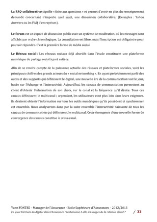 Yann	
  FONTES	
  –	
  Manager	
  de	
  l’Assurance	
  -­‐	
  Ecole	
  Supérieure	
  d’Assurances	
  –	
  2012/2013	
  
En	
  quoi	
  l’arrivée	
  du	
  digital	
  dans	
  l’Assurance	
  révolutionne-­‐t-­‐elle	
  les	
  usages	
  de	
  la	
  relation	
  client	
  ?	
   /	
   	
  32	
  
	
  
La	
  FAQ	
  collaborative	
  signifie	
  «	
  foire	
  aux	
  questions	
  »	
  et	
  permet	
  d’avoir	
  en	
  plus	
  du	
  renseignement	
  
demandé	
   concernant	
   n’importe	
   quel	
   sujet,	
   une	
   dimension	
   collaborative.	
   (Exemples	
  :	
   Yahoo	
  
Answers	
  ou	
  les	
  FAQ	
  d’entreprises).	
  	
  
	
  
Le	
  forum	
  est	
  un	
  espace	
  de	
  discussion	
  public	
  avec	
  un	
  système	
  de	
  modération,	
  où	
  les	
  messages	
  sont	
  
affichés	
  par	
  ordre	
  chronologique.	
  La	
  consultation	
  est	
  libre,	
  mais	
  l’inscription	
  est	
  obligatoire	
  pour	
  
pouvoir	
  répondre.	
  C’est	
  la	
  première	
  forme	
  de	
  média	
  social.	
  	
  
Le	
   Réseau	
   social	
  :	
   Les	
   réseaux	
   sociaux	
   déjà	
   abordés	
   dans	
   l’étude	
   constituent	
   une	
   plateforme	
  
numérique	
  de	
  partage	
  social	
  à	
  part	
  entière.	
  
Afin	
  de	
  se	
  rendre	
  compte	
  de	
  la	
  puissance	
  actuelle	
  des	
  réseaux	
  et	
  plateformes	
  sociales,	
  voici	
  les	
  
principaux	
  chiffres	
  des	
  grands	
  acteurs	
  du	
  «	
  social	
  networking	
  ».	
  En	
  ayant	
  précédemment	
  parlé	
  des	
  
outils	
  et	
  des	
  supports	
  qui	
  définissent	
  le	
  digital,	
  une	
  nouvelle	
  ère	
  de	
  la	
  communication	
  voit	
  le	
  jour,	
  
basée	
   sur	
   l’échange	
   et	
   l’interactivité.	
   Aujourd’hui,	
   les	
   canaux	
   de	
   communication	
   permettent	
   au	
  
client	
   d’obtenir	
   l’information	
   de	
   son	
   choix,	
   sur	
   le	
   canal	
   et	
   la	
   fréquence	
   qu’il	
   désire.	
   Tous	
   ces	
  
canaux	
  définissent	
  le	
  multicanal	
  ;	
  cependant,	
  les	
  utilisateurs	
  vont	
  plus	
  loin	
  dans	
  leurs	
  exigences.	
  
Ils	
  désirent	
  obtenir	
  l’information	
  sur	
  tous	
  les	
  outils	
  numériques	
  qu’ils	
  possèdent	
  et	
  synchroniser	
  
cet	
  ensemble.	
  Nous	
  analyserons	
  donc	
  par	
  la	
  suite	
  ensemble	
  l’interactivité	
  naissante	
  de	
  tous	
  les	
  
canaux	
  de	
  communication	
  qui	
  définissent	
  le	
  multicanal.	
  Cette	
  émergence	
  d’une	
  nouvelle	
  forme	
  de	
  
convergence	
  des	
  canaux	
  constitue	
  le	
  cross-­‐canal.	
  
 