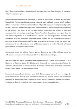 Yann	
  FONTES	
  –	
  Manager	
  de	
  l’Assurance	
  -­‐	
  Ecole	
  Supérieure	
  d’Assurances	
  –	
  2012/2013	
  
En	
  quoi	
  l’arrivée	
  du	
  digital	
  dans	
  l’Assurance	
  révolutionne-­‐t-­‐elle	
  les	
  usages	
  de	
  la	
  relation	
  client	
  ?	
   /	
   	
  36	
  
	
  
A)	
  Le	
  client	
  Cross	
  Canal	
  	
  	
  
	
  
Afin	
  d’illustrer	
  de	
  la	
  meilleure	
  des	
  manières,	
  le	
  parcours	
  cross-­‐canal	
  d’un	
  client,	
  quoi	
  de	
  mieux	
  que	
  
d’illustrer	
  sa	
  journée	
  type	
  :	
  
	
  
Prenons	
  l’exemple	
  du	
  secteur	
  de	
  l’assurance.	
  La	
  démarche	
  cross-­‐canal	
  d’un	
  assuré	
  se	
  traduira	
  par	
  
la	
  possibilité	
  d’obtenir	
  des	
  informations	
  sur	
  n’importe	
  quel	
  outil	
  qu’il	
  possède	
  et	
  qu’il	
  souhaite	
  
utiliser	
  pour	
  accéder	
  à	
  l’information.	
  Par	
  ailleurs,	
  s’il	
  possède	
  un	
  espace	
  client	
  personnel	
  privé,	
  la	
  
société	
  d’assurance	
  pour	
  laquelle	
  il	
  est	
  client,	
  devra	
  optimiser	
  sa	
  gestion	
  de	
  bases	
  de	
  données	
  afin	
  
de	
   lui	
   permettre	
   de	
   mettre	
   à	
   jour	
   ses	
   informations	
   personnelles	
   sur	
   n’importe	
   quel	
   outil	
  
numérique.	
  Cela	
  se	
  traduit	
  par	
  exemple,	
  par	
  l’ajout	
  d’une	
  photo	
  d’identité	
  sur	
  son	
  espace	
  client	
  via	
  
son	
   ordinateur	
   portable.	
   Si	
   ce	
   client	
   souhaite	
   accéder	
   à	
   son	
   espace	
   personnel	
   via	
   sa	
   tablette	
  
numérique,	
   la	
   société	
   devra	
   dans	
   un	
   premier	
   temps,	
   adapter	
   son	
   site	
   en	
   «	
  responsive	
   design	
  »	
  
dont	
   nous	
   avons	
   précédemment	
   parlé	
   et	
   dans	
   un	
   deuxième	
   temps,	
   permettre	
   une	
   mise	
   à	
   jour	
  
automatique	
   de	
   ses	
   informations,	
   pour	
   qu’il	
   puisse	
   retrouver	
   la	
   photo	
   d’identité	
   qu’il	
   avait	
  
précédemment	
  ajoutée	
  avec	
  son	
  ordinateur.	
  	
  
	
  
Cet	
   exemple	
   parmi	
   des	
   milliers	
   d’autres,	
   permet	
   d’observer	
   une	
   réelle	
   cohérence	
   entre	
   les	
  
différents	
  canaux	
  de	
  communication,	
  de	
  distribution	
  et	
  de	
  médias	
  numériques.	
  	
  
	
  
Les	
  clients	
  d’aujourd’hui	
  ont	
  le	
  choix	
  d’être	
  exposés	
  à	
  un	
  parcours	
  d’achat	
  moderne	
  autant	
  en	
  B2B	
  
(Business	
   to	
   Business)	
   qu’en	
   B2C	
   (Business	
   to	
   Customer).	
   Les	
   comportements	
   d’achats,	
   de	
  
connexion,	
  d’interaction,	
  de	
  divertissement	
  et	
  de	
  collecte	
  d’informations	
  évoluent	
  et	
  les	
  sociétés	
  
doivent	
  faire	
  attention	
  à	
  ne	
  pas	
  passer	
  au	
  travers.	
  	
  	
  
	
  
Les	
  entreprises	
  actuelles,	
  tout	
  comme	
  les	
  sociétés	
  d’assurance	
  doivent	
  avoir	
  une	
  vue	
  unique	
  de	
  
leurs	
   clients	
   car	
   ces	
   derniers	
   sont,	
   comme	
   nous	
   l’avons	
   déjà	
   évoqué,	
   devenus	
   très	
   volatiles	
   et	
  
possèdent	
  de	
  nombreuses	
  opportunités	
  d’interactions	
  et	
  d’informations	
  sur	
  les	
  différents	
  médias.	
  	
  
S’informer,	
  se	
  divertir,	
  interagir,	
  acheter,	
  communiquer	
  ne	
  tient	
  plus	
  qu’à	
  un	
  clic.	
  	
  
	
  
	
  
	
  
	
  
	
  
	
  
 