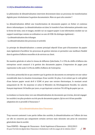 Yann	
  FONTES	
  –	
  Manager	
  de	
  l’Assurance	
  -­‐	
  Ecole	
  Supérieure	
  d’Assurances	
  –	
  2012/2013	
  
En	
  quoi	
  l’arrivée	
  du	
  digital	
  dans	
  l’Assurance	
  révolutionne-­‐t-­‐elle	
  les	
  usages	
  de	
  la	
  relation	
  client	
  ?	
   /	
   	
  38	
  
	
  
1.3.4)	
  La	
  dématérialisation	
  des	
  contenus	
  	
  
	
  
Le	
  phénomène	
  de	
  dématérialisation	
  intervient	
  directement	
  dans	
  un	
  processus	
  de	
  transformation	
  
digitale	
  pour	
  révolutionner	
  la	
  gestion	
  documentaire.	
  Mais	
  en	
  quoi	
  cela	
  consiste	
  ?	
  	
  
	
  
La	
   dématérialisation	
   définit	
   une	
   transformation	
   de	
   documents	
   papiers	
   en	
   fichier	
   et	
   contenus	
  
divers	
  informatiques.	
  La	
  dématérialisation	
  est	
  donc	
  le	
  transfert	
  d’une	
  information	
  présentée	
  sous	
  
la	
  forme	
  de	
  texte,	
  sons	
  et	
  images,	
  stockée	
  sur	
  un	
  support	
  papier	
  à	
  une	
  information	
  stockée	
  sur	
  un	
  
support	
  numérique	
  comme	
  un	
  ordinateur	
  ou	
  une	
  clé	
  USB.	
  On	
  distingue	
  également	
  :	
  
-­‐	
  La	
  dématérialisation	
  des	
  échanges	
  	
  
-­‐	
  La	
  dématérialisation	
  des	
  processus	
  et	
  activités	
  	
  
	
  
Le	
  principe	
  de	
  dématérialisation	
  a	
  comme	
  principal	
  objectif	
  d’une	
  part	
  d’économiser	
  du	
  papier	
  
mais	
  également	
  d’accélérer	
  les	
  processus	
  de	
  gestion	
  internes	
  et	
  permettre	
  une	
  meilleure	
  fluidité	
  
dans	
  la	
  gestion	
  d’affaires	
  nouvelles	
  et	
  de	
  services	
  au	
  client.	
  	
  
	
  
De	
  manière	
  générale	
  et	
  selon	
  le	
  réseau	
  de	
  diffusion	
  CyberSudoe,	
  5	
  à	
  15%	
  du	
  chiffre	
  d’affaires	
  des	
  
entreprises	
   serait	
   consacré	
   à	
   la	
   gestion	
   des	
   documents	
   papiers.	
   L’impression	
   de	
   pages	
   peut	
  
représenter	
  à	
  elle	
  seule	
  3	
  à	
  4%	
  du	
  chiffre	
  d’affaires	
  de	
  l’entreprise.	
  
	
  
Il	
  est	
  donc	
  primordial	
  de	
  ne	
  pas	
  omettre	
  que	
  la	
  gestion	
  de	
  documents	
  en	
  entreprise	
  est	
  une	
  valeur	
  
considérable	
  dans	
  la	
  situation	
  économique	
  d’une	
  société.	
  De	
  plus,	
  il	
  est	
  estimé	
  que	
  le	
  coût	
  global	
  
d’une	
   facture	
   papier	
   serait	
   de	
  8	
   à	
   9,50€	
   et	
   pour	
   une	
   version	
   électronique,	
   le	
   montant	
   serait	
  
uniquement	
   de	
   3€. En	
   moyenne	
   et	
   selon	
   le	
   Ministère	
   du	
   Développement	
   Durable,	
   les	
   salariés	
  
français	
  impriment	
  34	
  feuilles	
  par	
  jours,	
  ce	
  qui	
  équivaut	
  a	
  environ	
  70	
  à	
  85	
  kg	
  de	
  papier	
  par	
  an.	
  	
  
	
  
La	
  tendance	
  se	
  tourne	
  donc	
  vers	
  une	
  dématérialisation	
  de	
  documents	
  qui	
  à	
  terme,	
  devrait	
  engager	
  
les	
  sociétés	
  à	
  ne	
  plus	
  produire	
  ou	
  très	
  peu	
  de	
  documents	
  papiers.	
  Qu’en	
  est-­‐il	
  d’une	
  possible	
  
adaptation	
  de	
  ce	
  procédé	
  à	
  l’Assurance	
  ?	
  	
  
	
  
A)	
  La	
  dématérialisation	
  dans	
  l’Assurance	
  	
  
	
  
Trop	
  souvent	
  cantonné	
  à	
  une	
  partie	
  infime	
  des	
  sociétés,	
  la	
  dématérialisation	
  est	
  l’affaire	
  de	
  tous	
  	
  
car	
   elle	
   ne	
   concerne	
   pas	
   uniquement	
   certains	
   services	
   mais	
   nécessite	
   une	
   prise	
   de	
   conscience	
  
généralisée	
  dans	
  la	
  société.	
  
 