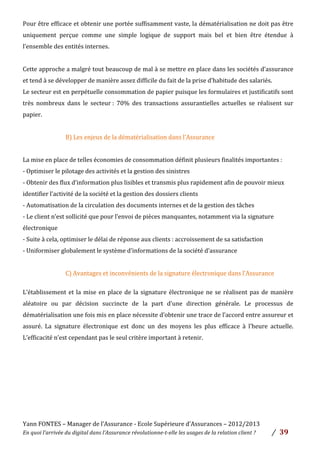 Yann	
  FONTES	
  –	
  Manager	
  de	
  l’Assurance	
  -­‐	
  Ecole	
  Supérieure	
  d’Assurances	
  –	
  2012/2013	
  
En	
  quoi	
  l’arrivée	
  du	
  digital	
  dans	
  l’Assurance	
  révolutionne-­‐t-­‐elle	
  les	
  usages	
  de	
  la	
  relation	
  client	
  ?	
   /	
   	
  39	
  
	
  
Pour	
  être	
  efficace	
  et	
  obtenir	
  une	
  portée	
  suffisamment	
  vaste,	
  la	
  dématérialisation	
  ne	
  doit	
  pas	
  être	
  
uniquement	
   perçue	
   comme	
   une	
   simple	
   logique	
   de	
   support	
   mais	
   bel	
   et	
   bien	
   être	
   étendue	
   à	
  
l’ensemble	
  des	
  entités	
  internes.	
  	
  
	
  
Cette	
  approche	
  a	
  malgré	
  tout	
  beaucoup	
  de	
  mal	
  à	
  se	
  mettre	
  en	
  place	
  dans	
  les	
  sociétés	
  d’assurance	
  
et	
  tend	
  à	
  se	
  développer	
  de	
  manière	
  assez	
  difficile	
  du	
  fait	
  de	
  la	
  prise	
  d’habitude	
  des	
  salariés.	
  	
  
Le	
  secteur	
  est	
  en	
  perpétuelle	
  consommation	
  de	
  papier	
  puisque	
  les	
  formulaires	
  et	
  justificatifs	
  sont	
  
très	
   nombreux	
   dans	
   le	
   secteur	
  :	
   70%	
   des	
   transactions	
   assurantielles	
   actuelles	
   se	
   réalisent	
   sur	
  
papier.	
  	
  
	
  
B)	
  Les	
  enjeux	
  de	
  la	
  dématérialisation	
  dans	
  l’Assurance	
  	
  
	
  
La	
  mise	
  en	
  place	
  de	
  telles	
  économies	
  de	
  consommation	
  définit	
  plusieurs	
  finalités	
  importantes	
  :	
  
-­‐	
  Optimiser	
  le	
  pilotage	
  des	
  activités	
  et	
  la	
  gestion	
  des	
  sinistres	
  	
  
-­‐	
  Obtenir	
  des	
  flux	
  d’information	
  plus	
  lisibles	
  et	
  transmis	
  plus	
  rapidement	
  afin	
  de	
  pouvoir	
  mieux	
  
identifier	
  l’activité	
  de	
  la	
  société	
  et	
  la	
  gestion	
  des	
  dossiers	
  clients	
  	
  
-­‐	
  Automatisation	
  de	
  la	
  circulation	
  des	
  documents	
  internes	
  et	
  de	
  la	
  gestion	
  des	
  tâches	
  	
  
-­‐	
  Le	
  client	
  n’est	
  sollicité	
  que	
  pour	
  l’envoi	
  de	
  pièces	
  manquantes,	
  notamment	
  via	
  la	
  signature	
  
électronique	
  	
  
-­‐	
  Suite	
  à	
  cela,	
  optimiser	
  le	
  délai	
  de	
  réponse	
  aux	
  clients	
  :	
  accroissement	
  de	
  sa	
  satisfaction	
  	
  
-­‐	
  Uniformiser	
  globalement	
  le	
  système	
  d’informations	
  de	
  la	
  société	
  d’assurance	
  
	
  
C)	
  Avantages	
  et	
  inconvénients	
  de	
  la	
  signature	
  électronique	
  dans	
  l’Assurance	
  	
  	
  
	
  
L’établissement	
  et	
  la	
  mise	
  en	
  place	
  de	
  la	
  signature	
  électronique	
  ne	
  se	
  réalisent	
  pas	
  de	
  manière	
  
aléatoire	
   ou	
   par	
   décision	
   succincte	
   de	
   la	
   part	
   d’une	
   direction	
   générale.	
   Le	
   processus	
   de	
  
dématérialisation	
  une	
  fois	
  mis	
  en	
  place	
  nécessite	
  d’obtenir	
  une	
  trace	
  de	
  l’accord	
  entre	
  assureur	
  et	
  
assuré.	
   La	
   signature	
   électronique	
   est	
   donc	
   un	
   des	
   moyens	
   les	
   plus	
   efficace	
   à	
   l’heure	
   actuelle.	
  
L’efficacité	
  n’est	
  cependant	
  pas	
  le	
  seul	
  critère	
  important	
  à	
  retenir.	
  	
  
	
  
	
  
	
  
	
  
	
  
	
  
	
  
	
  
 