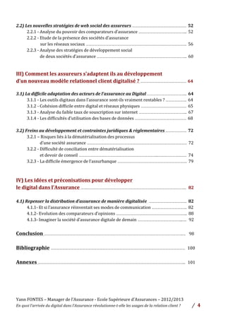 Yann	
  FONTES	
  –	
  Manager	
  de	
  l’Assurance	
  -­‐	
  Ecole	
  Supérieure	
  d’Assurances	
  –	
  2012/2013	
  
En	
  quoi	
  l’arrivée	
  du	
  digital	
  dans	
  l’Assurance	
  révolutionne-­‐t-­‐elle	
  les	
  usages	
  de	
  la	
  relation	
  client	
  ?	
   /	
   	
  4	
  
	
  
	
  
	
  
2.2)	
  Les	
  nouvelles	
  stratégies	
  de	
  web	
  social	
  des	
  assureurs	
  …………………………………………………	
  	
  52	
  
2.2.1	
  -­‐	
  Analyse	
  du	
  pouvoir	
  des	
  comparateurs	
  d’assurance	
  …………………………………………...	
  	
  52	
  
2.2.2	
  -­‐	
  Etude	
  de	
  la	
  présence	
  des	
  sociétés	
  d’assurance	
  	
  
	
  	
  	
  	
  	
  	
  	
  	
  	
  	
  	
  	
  	
  	
  	
  	
  	
  	
  	
  	
  	
  	
  	
  	
  sur	
  les	
  réseaux	
  sociaux	
  …………………………………………………………………………………………….	
  	
  56	
  
2.2.3	
  -­‐	
  Analyse	
  des	
  stratégies	
  de	
  développement	
  social	
  
	
  	
  	
  	
  	
  	
  	
  	
  	
  	
  	
  	
  	
  de	
  deux	
  sociétés	
  d’assurance	
  …………………………………………………………………………………..	
  	
  60	
  
	
  
	
  
III)	
  Comment	
  les	
  assureurs	
  s’adaptent	
  ils	
  au	
  développement	
  	
  
d’un	
  nouveau	
  modèle	
  relationnel	
  client	
  digitalisé	
  ?	
  …………………………………………	
  	
  64	
  
	
  
3.1)	
  La	
  difficile	
  adaptation	
  des	
  acteurs	
  de	
  l’assurance	
  au	
  Digital	
  …………………………………...	
  	
  64	
  
3.1.1	
  -­‐	
  Les	
  outils	
  digitaux	
  dans	
  l’assurance	
  sont-­‐ils	
  vraiment	
  rentables	
  ?	
  ………………….	
  	
  64	
  
3.1.2	
  -­‐	
  Cohésion	
  difficile	
  entre	
  digital	
  et	
  réseaux	
  physiques	
  …………………………………………	
  	
  65	
  
3.1.3	
  -­‐	
  Analyse	
  du	
  faible	
  taux	
  de	
  souscription	
  sur	
  internet	
  …………………………………………...	
  	
  67	
  
3.1.4	
  -­‐	
  Les	
  difficultés	
  d’utilisation	
  des	
  bases	
  de	
  données	
  ………………………………………………	
  	
  68	
  
	
  
3.2)	
  Freins	
  au	
  développement	
  et	
  contraintes	
  juridiques	
  &	
  règlementaires	
  ………………….	
  	
  72	
  
3.2.1	
  –	
  Risques	
  liés	
  à	
  la	
  dématérialisation	
  des	
  processus	
  	
  
	
  	
  	
  	
  	
  	
  	
  	
  	
  	
  	
  	
  	
  d’une	
  société	
  assurance	
  ……………………………………………………………………………………………	
  	
  72	
  
3.2.2	
  -­‐	
  Difficulté	
  de	
  conciliation	
  entre	
  dématérialisation	
  	
  
	
  	
  	
  	
  	
  	
  	
  	
  	
  	
  	
  	
  	
  et	
  devoir	
  de	
  conseil	
  ………………………………………………………………………...…………………………	
  	
  74	
  
3.2.3	
  -­‐	
  La	
  difficile	
  émergence	
  de	
  l’assurbanque	
  ……………………………………………………………….	
  	
  79	
  
	
  
	
  
IV)	
  Les	
  idées	
  et	
  préconisations	
  pour	
  développer	
  	
  
le	
  digital	
  dans	
  l’Assurance	
  …….…………………………………………………………………………………………..	
  	
  	
  82	
  
	
  
4.1)	
  Repenser	
  la	
  distribution	
  d’assurance	
  de	
  manière	
  digitalisée	
  	
  ………………………………….	
  	
  82	
  
4.1.1-­‐	
  Et	
  si	
  l’assurance	
  réinventait	
  ses	
  modes	
  de	
  communication	
  ……………………………….	
  	
  82	
  
4.1.2-­‐	
  Evolution	
  des	
  comparateurs	
  d’opinions	
  ……………………….………………………………………..	
  	
  88	
  
4.1.3-­‐	
  Imaginer	
  la	
  société	
  d’assurance	
  digitale	
  de	
  demain	
  ………………………………………...….	
  	
  	
  92	
  
	
  
Conclusion	
  ………………………………………………………………………………………………………………………………..…	
  	
  	
  	
  98	
  
	
  
Bibliographie	
  ……………………………………………………………………………………………………………………………	
  	
  	
  100	
  
	
  
Annexes	
  ………………………………………………………………………………………………………………………………………..	
  	
  	
  101	
  	
  
	
  
	
  
	
  
 